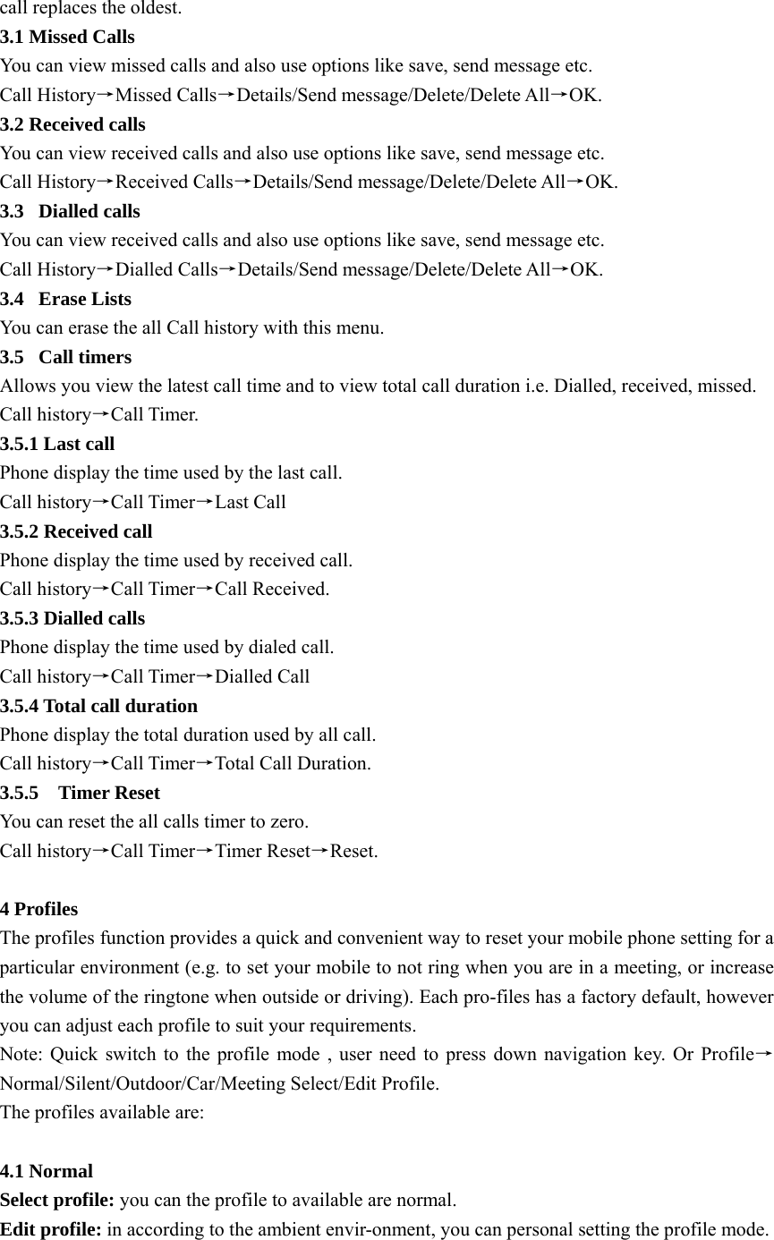 call replaces the oldest.   3.1 Missed Calls You can view missed calls and also use options like save, send message etc.   Call History→Missed Calls→Details/Send message/Delete/Delete All→OK.  3.2 Received calls   You can view received calls and also use options like save, send message etc.   Call History→Received Calls→Details/Send message/Delete/Delete All→OK.  3.3 Dialled calls You can view received calls and also use options like save, send message etc.   Call History→Dialled Calls→Details/Send message/Delete/Delete All→OK.  3.4 Erase Lists You can erase the all Call history with this menu. 3.5 Call timers Allows you view the latest call time and to view total call duration i.e. Dialled, received, missed. Call history→Call Timer. 3.5.1 Last call Phone display the time used by the last call. Call history→Call Timer→Last Call 3.5.2 Received call Phone display the time used by received call. Call history→Call Timer→Call Received. 3.5.3 Dialled calls Phone display the time used by dialed call. Call history→Call Timer→Dialled Call 3.5.4 Total call duration Phone display the total duration used by all call. Call history→Call Timer→Total Call Duration. 3.5.5  Timer Reset You can reset the all calls timer to zero.   Call history→Call Timer→Timer Reset→Reset.  4 Profiles The profiles function provides a quick and convenient way to reset your mobile phone setting for a particular environment (e.g. to set your mobile to not ring when you are in a meeting, or increase the volume of the ringtone when outside or driving). Each pro-files has a factory default, however you can adjust each profile to suit your requirements. Note: Quick switch to the profile mode , user need to press down navigation key. Or Profile→Normal/Silent/Outdoor/Car/Meeting Select/Edit Profile.   The profiles available are:  4.1 Normal Select profile: you can the profile to available are normal. Edit profile: in according to the ambient envir-onment, you can personal setting the profile mode.  