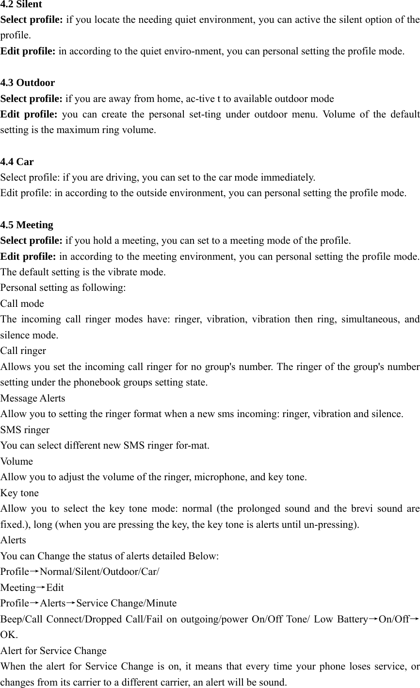 4.2 Silent Select profile: if you locate the needing quiet environment, you can active the silent option of the profile. Edit profile: in according to the quiet enviro-nment, you can personal setting the profile mode.  4.3 Outdoor Select profile: if you are away from home, ac-tive t to available outdoor mode   Edit profile: you can create the personal set-ting under outdoor menu. Volume of the default setting is the maximum ring volume.  4.4 Car   Select profile: if you are driving, you can set to the car mode immediately.     Edit profile: in according to the outside environment, you can personal setting the profile mode.  4.5 Meeting Select profile: if you hold a meeting, you can set to a meeting mode of the profile. Edit profile: in according to the meeting environment, you can personal setting the profile mode. The default setting is the vibrate mode. Personal setting as following:   Call mode The incoming call ringer modes have: ringer, vibration, vibration then ring, simultaneous, and silence mode. Call ringer Allows you set the incoming call ringer for no group&apos;s number. The ringer of the group&apos;s number setting under the phonebook groups setting state. Message Alerts Allow you to setting the ringer format when a new sms incoming: ringer, vibration and silence. SMS ringer You can select different new SMS ringer for-mat. Vo l u m e   Allow you to adjust the volume of the ringer, microphone, and key tone. Key tone Allow you to select the key tone mode: normal (the prolonged sound and the brevi sound are fixed.), long (when you are pressing the key, the key tone is alerts until un-pressing). Alerts  You can Change the status of alerts detailed Below: Profile→Normal/Silent/Outdoor/Car/ Meeting→Edit Profile→Alerts→Service Change/Minute Beep/Call Connect/Dropped Call/Fail on outgoing/power On/Off Tone/ Low Battery→On/Off→OK. Alert for Service Change When the alert for Service Change is on, it means that every time your phone loses service, or changes from its carrier to a different carrier, an alert will be sound. 