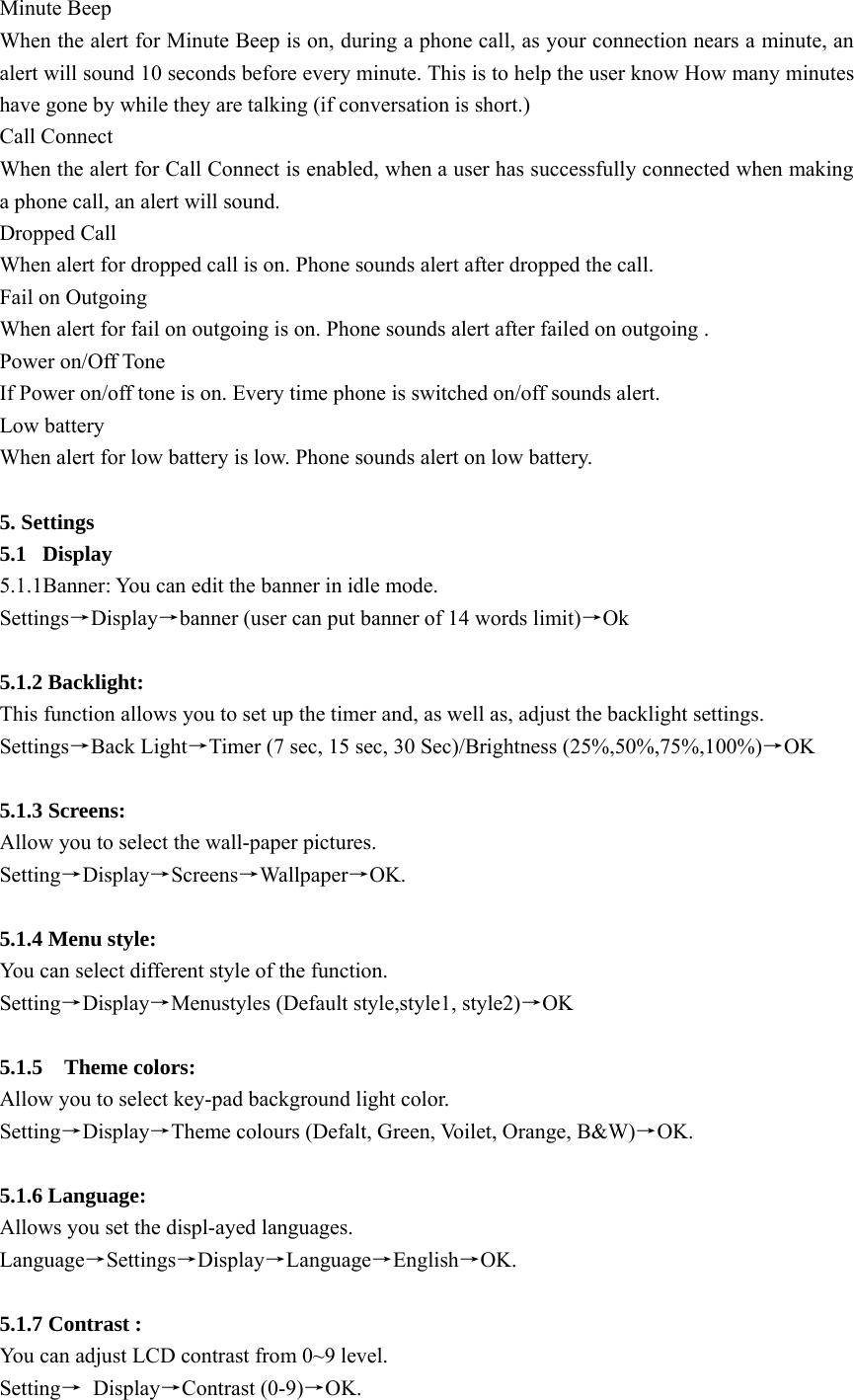 Minute Beep When the alert for Minute Beep is on, during a phone call, as your connection nears a minute, an alert will sound 10 seconds before every minute. This is to help the user know How many minutes have gone by while they are talking (if conversation is short.) Call Connect   When the alert for Call Connect is enabled, when a user has successfully connected when making a phone call, an alert will sound. Dropped Call When alert for dropped call is on. Phone sounds alert after dropped the call. Fail on Outgoing When alert for fail on outgoing is on. Phone sounds alert after failed on outgoing . Power on/Off Tone If Power on/off tone is on. Every time phone is switched on/off sounds alert. Low battery When alert for low battery is low. Phone sounds alert on low battery.  5. Settings   5.1 Display 5.1.1Banner: You can edit the banner in idle mode. Settings→Display→banner (user can put banner of 14 words limit)→Ok  5.1.2 Backlight:   This function allows you to set up the timer and, as well as, adjust the backlight settings. Settings→Back Light→Timer (7 sec, 15 sec, 30 Sec)/Brightness (25%,50%,75%,100%)→OK  5.1.3 Screens:   Allow you to select the wall-paper pictures. Setting→Display→Screens→Wallpaper→OK.   5.1.4 Menu style:   You can select different style of the function. Setting→Display→Menustyles (Default style,style1, style2)→OK   5.1.5  Theme colors: Allow you to select key-pad background light color. Setting→Display→Theme colours (Defalt, Green, Voilet, Orange, B&amp;W)→OK.  5.1.6 Language: Allows you set the displ-ayed languages. Language→Settings→Display→Language→English→OK.  5.1.7 Contrast : You can adjust LCD contrast from 0~9 level. Setting→ Display→Contrast (0-9)→OK. 