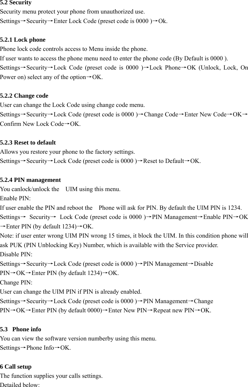  5.2 Security     Security menu protect your phone from unauthorized use. Settings→Security→Enter Lock Code (preset code is 0000 )→Ok.  5.2.1 Lock phone Phone lock code controls access to Menu inside the phone. If user wants to access the phone menu need to enter the phone code (By Default is 0000 ). Settings→Security→Lock Code (preset code is 0000 )→Lock Phone→OK (Unlock, Lock, On Power on) select any of the option→OK.   5.2.2 Change code User can change the Lock Code using change code menu.   Settings→Security→Lock Code (preset code is 0000 )→Change Code→Enter New Code→OK→ Confirm New Lock Code→OK.   5.2.3 Reset to default   Allows you restore your phone to the factory settings. Settings→Security→Lock Code (preset code is 0000 )→Reset to Default→OK.  5.2.4 PIN management You canlock/unlock the    UIM using this menu. Enable PIN:   If user enable the PIN and reboot the    Phone will ask for PIN. By default the UIM PIN is 1234. Settings→ Security→  Lock Code (preset code is 0000 )→PIN Management→Enable PIN→OK→Enter PIN (by default 1234)→OK. Note: if user enter wrong UIM PIN wrong 15 times, it block the UIM. In this condition phone will ask PUK (PIN Unblocking Key) Number, which is available with the Service provider.   Disable PIN:   Settings→Security→Lock Code (preset code is 0000 )→PIN Management→Disable PIN→OK→Enter PIN (by default 1234)→OK. Change PIN: User can change the UIM PIN if PIN is already enabled. Settings→Security→Lock Code (preset code is 0000 )→PIN Management→Change PIN→OK→Enter PIN (by default 0000)→Enter New PIN→Repeat new PIN→OK.  5.3 Phone info You can view the software version numberby using this menu.   Settings→Phone Info→OK.  6 Call setup The function supplies your calls settings. Detailed below:   