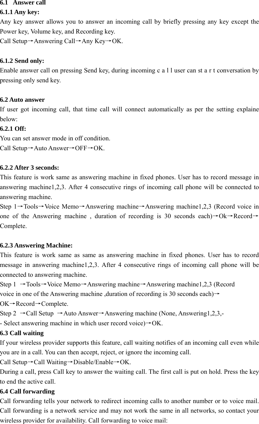 6.1 Answer call 6.1.1 Any key:   Any key answer allows you to answer an incoming call by briefly pressing any key except the Power key, Volume key, and Recording key. Call Setup→Answering Call→Any Key→OK.  6.1.2 Send only:   Enable answer call on pressing Send key, during incoming c a l l user can st a r t conversation by pressing only send key.    6.2 Auto answer   If user got incoming call, that time call will connect automatically as per the setting explaine below: 6.2.1 Off:   You can set answer mode in off condition.   Call Setup→Auto Answer→OFF→OK.  6.2.2 After 3 seconds:   This feature is work same as answering machine in fixed phones. User has to record message in answering machine1,2,3. After 4 consecutive rings of incoming call phone will be connected to answering machine.   Step 1→Tools→Voice Memo→Answering machine→Answering machine1,2,3 (Record voice in one of the Answering machine , duration of recording is 30 seconds each)→Ok→Record→Complete.   6.2.3 Answering Machine: This feature is work same as same as answering machine in fixed phones. User has to record message in answering machine1,2,3. After 4 consecutive rings of incoming call phone will be connected to answering machine. Step 1  →Tools→Voice Memo→Answering machine→Answering machine1,2,3 (Record voice in one of the Answering machine ,duration of recording is 30 seconds each)→ OK→Record→Complete. Step 2  →Call Setup  →Auto Answer→Answering machine (None, Answering1,2,3,- - Select answering machine in which user record voice)→OK. 6.3 Call waiting   If your wireless provider supports this feature, call waiting notifies of an incoming call even while you are in a call. You can then accept, reject, or ignore the incoming call. Call Setup→Call Waiting→Disable/Enable→OK. During a call, press Call key to answer the waiting call. The first call is put on hold. Press the key to end the active call. 6.4 Call forwarding Call forwarding tells your network to redirect incoming calls to another number or to voice mail. Call forwarding is a network service and may not work the same in all networks, so contact your wireless provider for availability. Call forwarding to voice mail: 