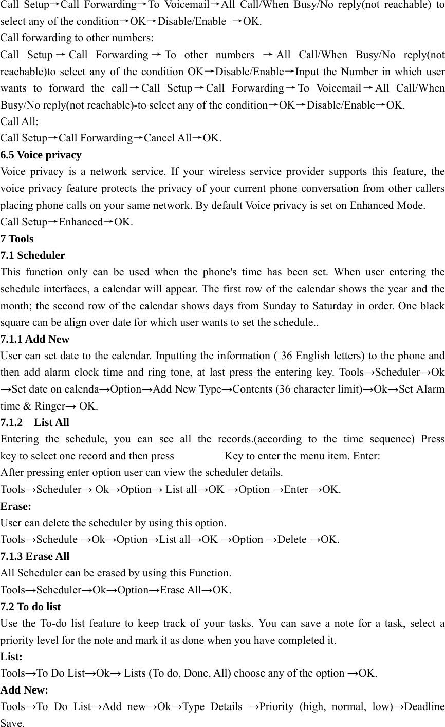 Call Setup→Call Forwarding→To Voicemail→All Call/When Busy/No reply(not reachable) to select any of the condition→OK→Disable/Enable  →OK. Call forwarding to other numbers: Call Setup →Call Forwarding →To other numbers →All Call/When Busy/No reply(not reachable)to select any of the condition OK→Disable/Enable→Input the Number in which user wants to forward the call→Call Setup→Call Forwarding→To Voicemail→All Call/When Busy/No reply(not reachable)-to select any of the condition→OK→Disable/Enable→OK. Call All: Call Setup→Call Forwarding→Cancel All→OK. 6.5 Voice privacy Voice privacy is a network service. If your wireless service provider supports this feature, the voice privacy feature protects the privacy of your current phone conversation from other callers placing phone calls on your same network. By default Voice privacy is set on Enhanced Mode. Call Setup→Enhanced→OK. 7 Tools 7.1 Scheduler This function only can be used when the phone&apos;s time has been set. When user entering the schedule interfaces, a calendar will appear. The first row of the calendar shows the year and the month; the second row of the calendar shows days from Sunday to Saturday in order. One black square can be align over date for which user wants to set the schedule..   7.1.1 Add New User can set date to the calendar. Inputting the information ( 36 English letters) to the phone and then add alarm clock time and ring tone, at last press the entering key. Tools→Scheduler→Ok →Set date on calenda→Option→Add New Type→Contents (36 character limit)→Ok→Set Alarm time &amp; Ringer→ OK. 7.1.2  List All Entering the schedule, you can see all the records.(according to the time sequence) Press            key to select one record and then press                  Key to enter the menu item. Enter:   After pressing enter option user can view the scheduler details. Tools→Scheduler→ Ok→Option→ List all→OK →Option →Enter →OK. Erase: User can delete the scheduler by using this option. Tools→Schedule →Ok→Option→List all→OK →Option →Delete →OK. 7.1.3 Erase All All Scheduler can be erased by using this Function. Tools→Scheduler→Ok→Option→Erase All→OK. 7.2 To do list Use the To-do list feature to keep track of your tasks. You can save a note for a task, select a priority level for the note and mark it as done when you have completed it. List: Tools→To Do List→Ok→ Lists (To do, Done, All) choose any of the option →OK. Add New: Tools→To Do List→Add new→Ok→Type Details →Priority (high, normal, low)→Deadline Save. 