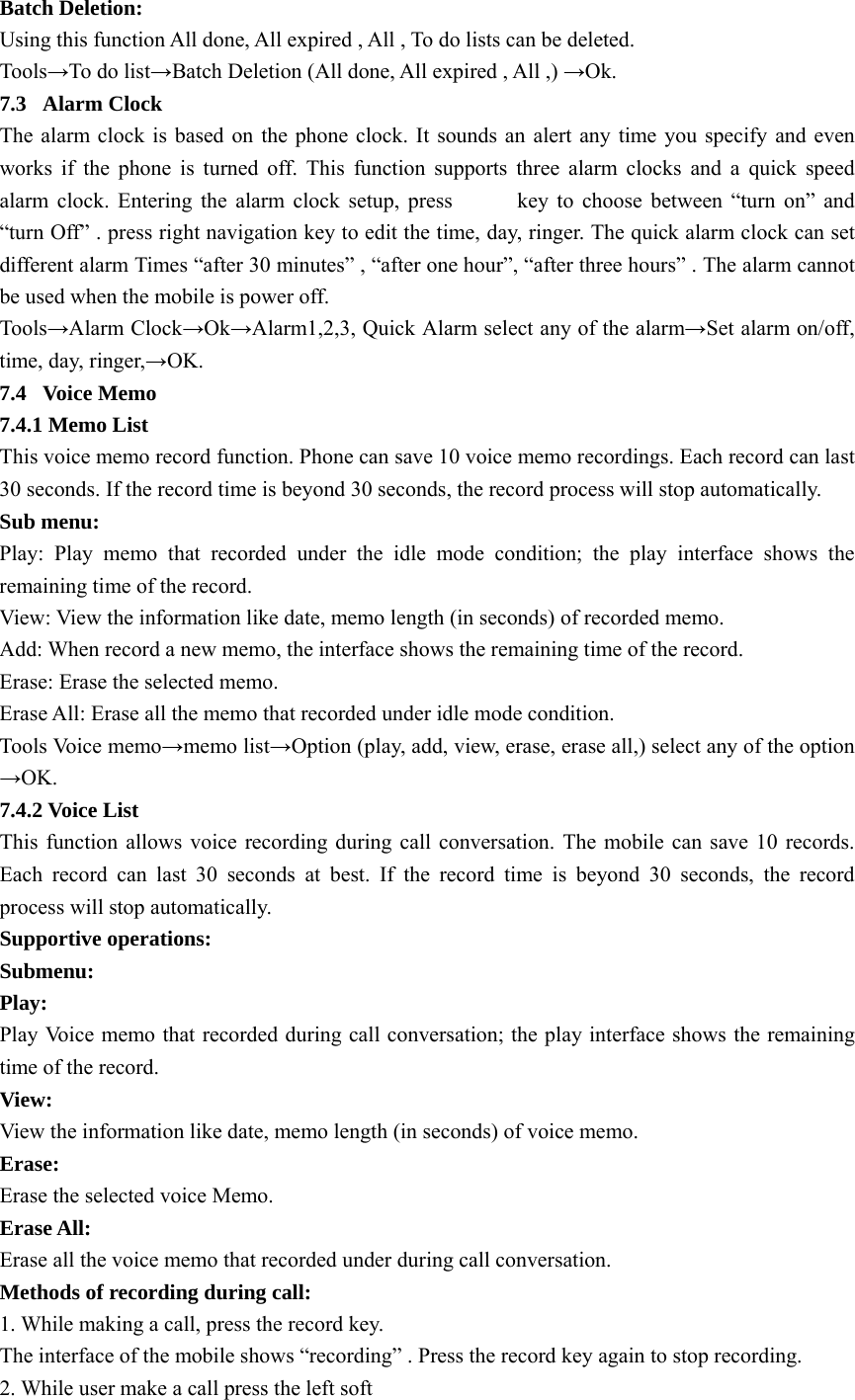 Batch Deletion: Using this function All done, All expired , All , To do lists can be deleted. Tools→To do list→Batch Deletion (All done, All expired , All ,) →Ok. 7.3 Alarm Clock The alarm clock is based on the phone clock. It sounds an alert any time you specify and even works if the phone is turned off. This function supports three alarm clocks and a quick speed alarm clock. Entering the alarm clock setup, press           key to choose between “turn on” and “turn Off” . press right navigation key to edit the time, day, ringer. The quick alarm clock can set different alarm Times “after 30 minutes” , “after one hour”, “after three hours” . The alarm cannot   be used when the mobile is power off. Tools→Alarm Clock→Ok→Alarm1,2,3, Quick Alarm select any of the alarm→Set alarm on/off, time, day, ringer,→OK. 7.4 Voice Memo 7.4.1 Memo List This voice memo record function. Phone can save 10 voice memo recordings. Each record can last 30 seconds. If the record time is beyond 30 seconds, the record process will stop automatically. Sub menu: Play: Play memo that recorded under the idle mode condition; the play interface shows the remaining time of the record. View: View the information like date, memo length (in seconds) of recorded memo. Add: When record a new memo, the interface shows the remaining time of the record. Erase: Erase the selected memo. Erase All: Erase all the memo that recorded under idle mode condition. Tools Voice memo→memo list→Option (play, add, view, erase, erase all,) select any of the option →OK. 7.4.2 Voice List This function allows voice recording during call conversation. The mobile can save 10 records. Each record can last 30 seconds at best. If the record time is beyond 30 seconds, the record process will stop automatically. Supportive operations: Submenu: Play:   Play Voice memo that recorded during call conversation; the play interface shows the remaining time of the record. View:  View the information like date, memo length (in seconds) of voice memo. Erase:  Erase the selected voice Memo. Erase All:   Erase all the voice memo that recorded under during call conversation. Methods of recording during call: 1. While making a call, press the record key. The interface of the mobile shows “recording” . Press the record key again to stop recording. 2. While user make a call press the left soft 