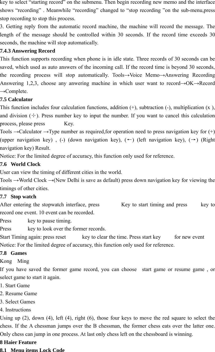 key to select “starting record” on the submenu. Then begin recording new memo and the interface shows “recording” . Meanwhile “recording” changed to “stop recording ”on the sub-menu,press stop recording to stop this process. 3. Getting reply from the automatic record machine, the machine will record the message. The length of the message should be controlled within 30 seconds. If the record time exceeds 30 seconds, the machine will stop automatically. 7.4.3 Answering Record This function supports recording when phone is in idle state. Three records of 30 seconds can be saved, which used as auto answers of the incoming call. If the record time is beyond 30 seconds, the recording process will stop automatically. Tools→Voice Memo→Answering Recording Answering 1,2,3, choose any anwering machine in which user want to record→OK→Record →Complete. 7.5 Calculator This function includes four calculation functions, addition (+), subtraction (-), multiplication (x ), and division (÷). Press number key to input the number. If you want to cancel this calculation process, please press       Key. Tools  →Calculator →Type number as required,for operation need to press navigation key for (+) (upper navigation key) , (-) (down navigation key), (←) (left navigation key), (→) (Right navigation key) Result. Notice: For the limited degree of accuracy, this function only used for reference. 7.6 World Clock User can view the timing of different cities in the world. Tools →World Clock →(New Delhi is save as default) press down navigation key for viewing the timings of other cities. 7.7 Stop watch After entering the stopwatch interface, press                Key to start timing and press          key to record one event. 10 event can be recorded. Press      key to pause timing. Press      key to look over the former records. Start Timing again: press reset            key to clear the time. Press start key          for new event Notice: For the limited degree of accuracy, this function only used for reference. 7.8 Games Kong  Ming If you have saved the former game record, you can choose  start game or resume game , or  select game to start it again. 1. Start Game 2. Resume Game 3. Select Games 4. Instructions Using up (2), down (4), left (4), right (6), those four keys to move the red square to select the chess. If the A chessman jumps over the B chessman, the former chess eats over the latter one. Only chess can jump in one process. At last only chess left on the chessboard is winning. 8 Haier Feature 8.1  Menu items Lock Code 