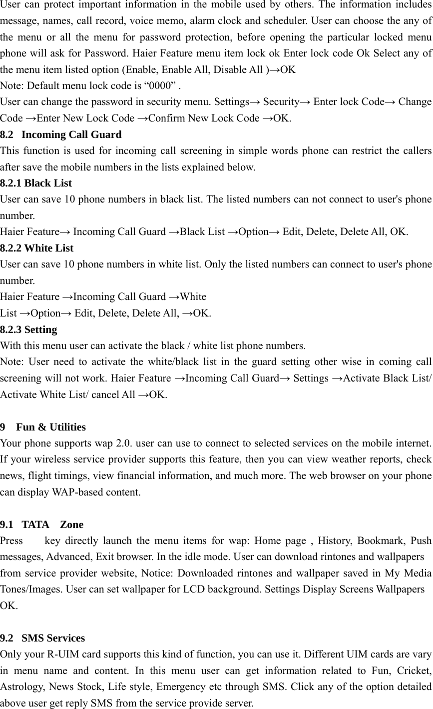 User can protect important information in the mobile used by others. The information includes message, names, call record, voice memo, alarm clock and scheduler. User can choose the any of the menu or all the menu for password protection, before opening the particular locked menu phone will ask for Password. Haier Feature menu item lock ok Enter lock code Ok Select any of the menu item listed option (Enable, Enable All, Disable All )→OK Note: Default menu lock code is “0000” . User can change the password in security menu. Settings→ Security→ Enter lock Code→ Change Code →Enter New Lock Code →Confirm New Lock Code →OK. 8.2  Incoming Call Guard This function is used for incoming call screening in simple words phone can restrict the callers after save the mobile numbers in the lists explained below. 8.2.1 Black List User can save 10 phone numbers in black list. The listed numbers can not connect to user&apos;s phone number. Haier Feature→ Incoming Call Guard →Black List →Option→ Edit, Delete, Delete All, OK. 8.2.2 White List User can save 10 phone numbers in white list. Only the listed numbers can connect to user&apos;s phone number. Haier Feature →Incoming Call Guard →White List →Option→ Edit, Delete, Delete All, →OK. 8.2.3 Setting With this menu user can activate the black / white list phone numbers. Note: User need to activate the white/black list in the guard setting other wise in coming call screening will not work. Haier Feature →Incoming Call Guard→ Settings →Activate Black List/ Activate White List/ cancel All →OK.  9  Fun &amp; Utilities Your phone supports wap 2.0. user can use to connect to selected services on the mobile internet. If your wireless service provider supports this feature, then you can view weather reports, check news, flight timings, view financial information, and much more. The web browser on your phone can display WAP-based content.  9.1 TATA  Zone Press    key directly launch the menu items for wap: Home page , History, Bookmark, Push messages, Advanced, Exit browser. In the idle mode. User can download rintones and wallpapers from service provider website, Notice: Downloaded rintones and wallpaper saved in My Media Tones/Images. User can set wallpaper for LCD background. Settings Display Screens Wallpapers OK.  9.2 SMS Services Only your R-UIM card supports this kind of function, you can use it. Different UIM cards are vary in menu name and content. In this menu user can get information related to Fun, Cricket, Astrology, News Stock, Life style, Emergency etc through SMS. Click any of the option detailed above user get reply SMS from the service provide server. 