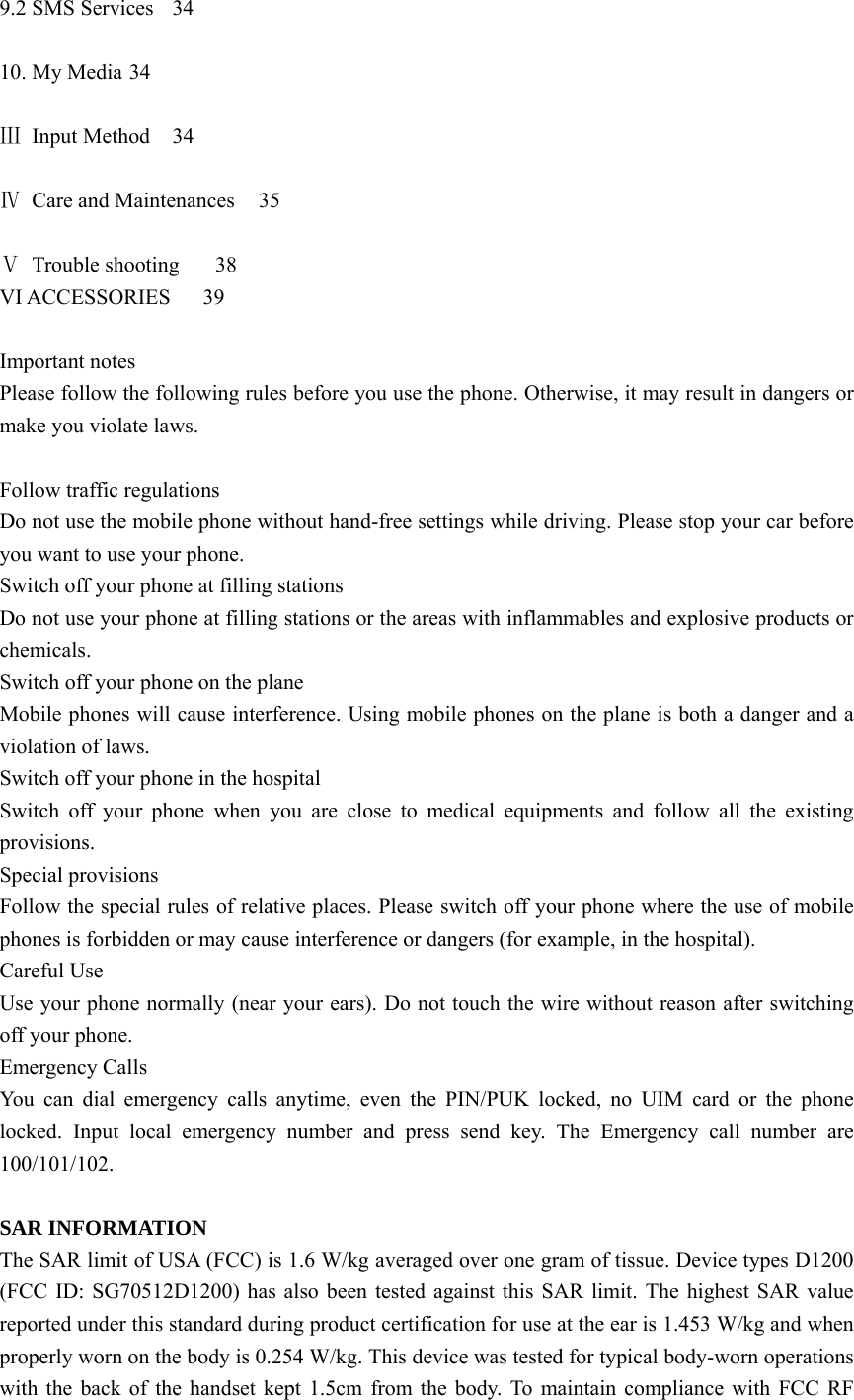 9.2 SMS Services  34  10. My Media 34  Ⅲ Input Method  34  Ⅳ  Care and Maintenances  35  Ⅴ Trouble shooting  38 VI ACCESSORIES   39  Important notes Please follow the following rules before you use the phone. Otherwise, it may result in dangers or make you violate laws.  Follow traffic regulations Do not use the mobile phone without hand-free settings while driving. Please stop your car before you want to use your phone. Switch off your phone at filling stations Do not use your phone at filling stations or the areas with inflammables and explosive products or chemicals. Switch off your phone on the plane Mobile phones will cause interference. Using mobile phones on the plane is both a danger and a violation of laws. Switch off your phone in the hospital Switch off your phone when you are close to medical equipments and follow all the existing provisions. Special provisions Follow the special rules of relative places. Please switch off your phone where the use of mobile phones is forbidden or may cause interference or dangers (for example, in the hospital). Careful Use Use your phone normally (near your ears). Do not touch the wire without reason after switching off your phone. Emergency Calls You can dial emergency calls anytime, even the PIN/PUK locked, no UIM card or the phone locked. Input local emergency number and press send key. The Emergency call number are 100/101/102.  SAR INFORMATION The SAR limit of USA (FCC) is 1.6 W/kg averaged over one gram of tissue. Device types D1200 (FCC ID: SG70512D1200) has also been tested against this SAR limit. The highest SAR value reported under this standard during product certification for use at the ear is 1.453 W/kg and when properly worn on the body is 0.254 W/kg. This device was tested for typical body-worn operations with the back of the handset kept 1.5cm from the body. To maintain compliance with FCC RF 