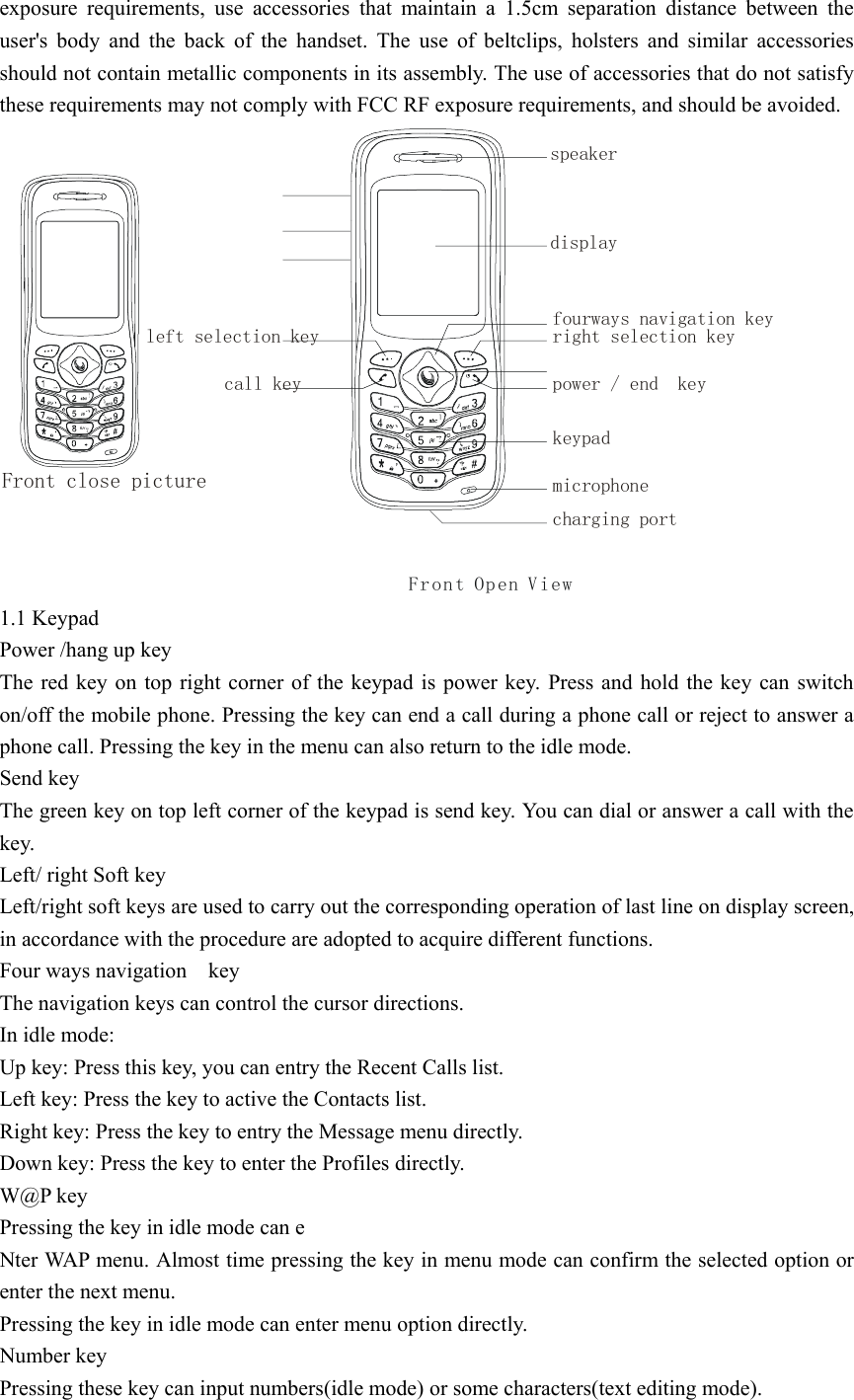 exposure requirements, use accessories that maintain a 1.5cm separation distance between the user&apos;s body and the back of the handset. The use of beltclips, holsters and similar accessories should not contain metallic components in its assembly. The use of accessories that do not satisfy these requirements may not comply with FCC RF exposure requirements, and should be avoided. Front Open ViewFront close picturespeakerdisplayright selection keyleft selection keyfourways navigation keypower / end  keycall keykeypadcharging portmicrophone 1.1 Keypad Power /hang up key   The red key on top right corner of the keypad is power key. Press and hold the key can switch on/off the mobile phone. Pressing the key can end a call during a phone call or reject to answer a phone call. Pressing the key in the menu can also return to the idle mode. Send key The green key on top left corner of the keypad is send key. You can dial or answer a call with the key. Left/ right Soft key   Left/right soft keys are used to carry out the corresponding operation of last line on display screen, in accordance with the procedure are adopted to acquire different functions. Four ways navigation    key   The navigation keys can control the cursor directions. In idle mode: Up key: Press this key, you can entry the Recent Calls list. Left key: Press the key to active the Contacts list. Right key: Press the key to entry the Message menu directly. Down key: Press the key to enter the Profiles directly. W@P key   Pressing the key in idle mode can e Nter WAP menu. Almost time pressing the key in menu mode can confirm the selected option or enter the next menu. Pressing the key in idle mode can enter menu option directly. Number key Pressing these key can input numbers(idle mode) or some characters(text editing mode). 
