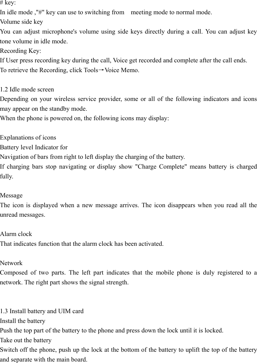 # key: In idle mode ,&quot;#&quot; key can use to switching from    meeting mode to normal mode.   Volume side key You can adjust microphone&apos;s volume using side keys directly during a call. You can adjust key tone volume in idle mode. Recording Key: If User press recording key during the call, Voice get recorded and complete after the call ends. To retrieve the Recording, click Tools→Voice Memo.  1.2 Idle mode screen   Depending on your wireless service provider, some or all of the following indicators and icons may appear on the standby mode.   When the phone is powered on, the following icons may display:  Explanations of icons   Battery level Indicator for   Navigation of bars from right to left display the charging of the battery. If charging bars stop navigating or display show &quot;Charge Complete&quot; means battery is charged fully.  Message  The icon is displayed when a new message arrives. The icon disappears when you read all the unread messages.  Alarm clock   That indicates function that the alarm clock has been activated.  Network       Composed of two parts. The left part indicates that the mobile phone is duly registered to a network. The right part shows the signal strength.                                                                            1.3 Install battery and UIM card Install the battery Push the top part of the battery to the phone and press down the lock until it is locked. Take out the battery Switch off the phone, push up the lock at the bottom of the battery to uplift the top of the battery and separate with the main board.   