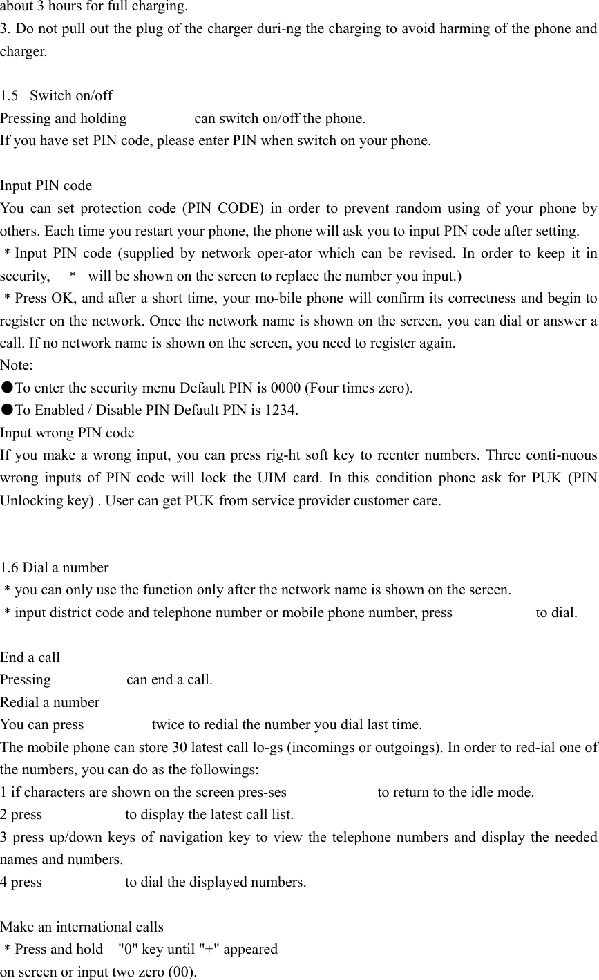 about 3 hours for full charging. 3. Do not pull out the plug of the charger duri-ng the charging to avoid harming of the phone and charger.  1.5 Switch on/off Pressing and holding         can switch on/off the phone. If you have set PIN code, please enter PIN when switch on your phone.  Input PIN code You can set protection code (PIN CODE) in order to prevent random using of your phone by others. Each time you restart your phone, the phone will ask you to input PIN code after setting. ﹡Input PIN code (supplied by network oper-ator which can be revised. In order to keep it in security,  ﹡  will be shown on the screen to replace the number you input.) ﹡Press OK, and after a short time, your mo-bile phone will confirm its correctness and begin to register on the network. Once the network name is shown on the screen, you can dial or answer a call. If no network name is shown on the screen, you need to register again. Note: ●To enter the security menu Default PIN is 0000 (Four times zero). ●To Enabled / Disable PIN Default PIN is 1234. Input wrong PIN code If you make a wrong input, you can press rig-ht soft key to reenter numbers. Three conti-nuous wrong inputs of PIN code will lock the UIM card. In this condition phone ask for PUK (PIN Unlocking key) . User can get PUK from service provider customer care.   1.6 Dial a number ﹡you can only use the function only after the network name is shown on the screen. ﹡input district code and telephone number or mobile phone number, press                      to dial.  End a call Pressing          can end a call. Redial a number You can press                  twice to redial the number you dial last time. The mobile phone can store 30 latest call lo-gs (incomings or outgoings). In order to red-ial one of the numbers, you can do as the followings: 1 if characters are shown on the screen pres-ses                        to return to the idle mode. 2 press           to display the latest call list. 3 press up/down keys of navigation key to view the telephone numbers and display the needed names and numbers. 4 press           to dial the displayed numbers.  Make an international calls ﹡Press and hold    &quot;0&quot; key until &quot;+&quot; appeared on screen or input two zero (00). 
