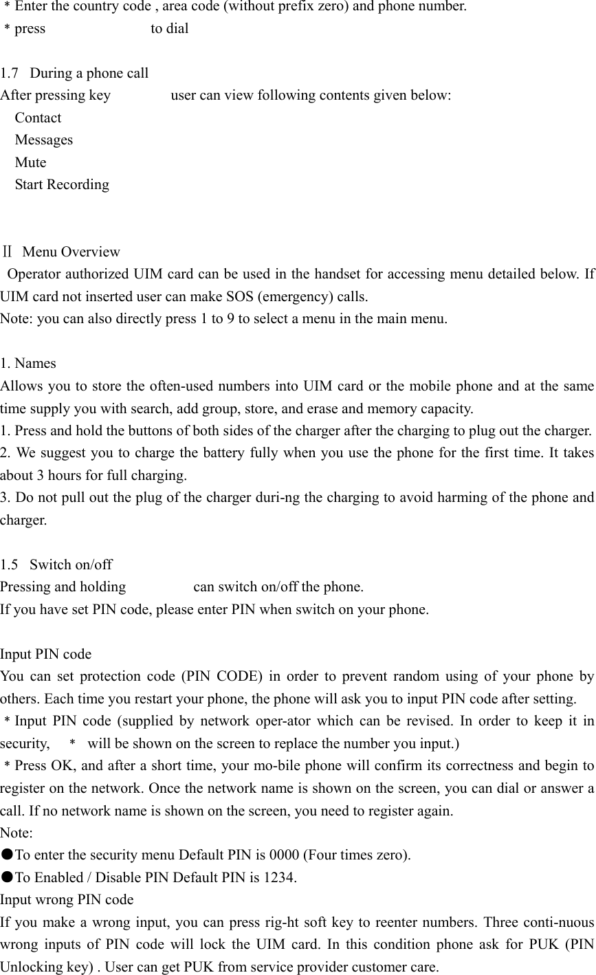 ﹡Enter the country code , area code (without prefix zero) and phone number. ﹡press              to dial   1.7  During a phone call After pressing key        user can view following contents given below:   Contact   Messages    Mute   Start Recording   Ⅱ Menu Overview   Operator authorized UIM card can be used in the handset for accessing menu detailed below. If UIM card not inserted user can make SOS (emergency) calls. Note: you can also directly press 1 to 9 to select a menu in the main menu.  1. Names Allows you to store the often-used numbers into UIM card or the mobile phone and at the same time supply you with search, add group, store, and erase and memory capacity. 1. Press and hold the buttons of both sides of the charger after the charging to plug out the charger. 2. We suggest you to charge the battery fully when you use the phone for the first time. It takes about 3 hours for full charging. 3. Do not pull out the plug of the charger duri-ng the charging to avoid harming of the phone and charger.  1.5 Switch on/off Pressing and holding         can switch on/off the phone. If you have set PIN code, please enter PIN when switch on your phone.  Input PIN code You can set protection code (PIN CODE) in order to prevent random using of your phone by others. Each time you restart your phone, the phone will ask you to input PIN code after setting. ﹡Input PIN code (supplied by network oper-ator which can be revised. In order to keep it in security,  ﹡  will be shown on the screen to replace the number you input.) ﹡Press OK, and after a short time, your mo-bile phone will confirm its correctness and begin to register on the network. Once the network name is shown on the screen, you can dial or answer a call. If no network name is shown on the screen, you need to register again. Note: ●To enter the security menu Default PIN is 0000 (Four times zero). ●To Enabled / Disable PIN Default PIN is 1234. Input wrong PIN code If you make a wrong input, you can press rig-ht soft key to reenter numbers. Three conti-nuous wrong inputs of PIN code will lock the UIM card. In this condition phone ask for PUK (PIN Unlocking key) . User can get PUK from service provider customer care. 