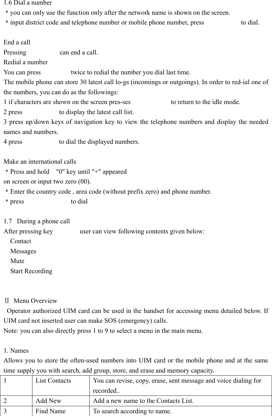   1.6 Dial a number ﹡you can only use the function only after the network name is shown on the screen. ﹡input district code and telephone number or mobile phone number, press                      to dial.  End a call Pressing          can end a call. Redial a number You can press                  twice to redial the number you dial last time. The mobile phone can store 30 latest call lo-gs (incomings or outgoings). In order to red-ial one of the numbers, you can do as the followings: 1 if characters are shown on the screen pres-ses                        to return to the idle mode. 2 press           to display the latest call list. 3 press up/down keys of navigation key to view the telephone numbers and display the needed names and numbers. 4 press           to dial the displayed numbers.  Make an international calls ﹡Press and hold    &quot;0&quot; key until &quot;+&quot; appeared on screen or input two zero (00). ﹡Enter the country code , area code (without prefix zero) and phone number. ﹡press              to dial   1.7  During a phone call After pressing key        user can view following contents given below:   Contact   Messages    Mute   Start Recording   Ⅱ Menu Overview   Operator authorized UIM card can be used in the handset for accessing menu detailed below. If UIM card not inserted user can make SOS (emergency) calls. Note: you can also directly press 1 to 9 to select a menu in the main menu.  1. Names Allows you to store the often-used numbers into UIM card or the mobile phone and at the same time supply you with search, add group, store, and erase and memory capacity. 1  List Contacts  You can revise, copy, erase, sent message and voice dialing for   recorded.. 2  Add New  Add a new name to the Contacts List. 3  Find Name  To search according to name.  