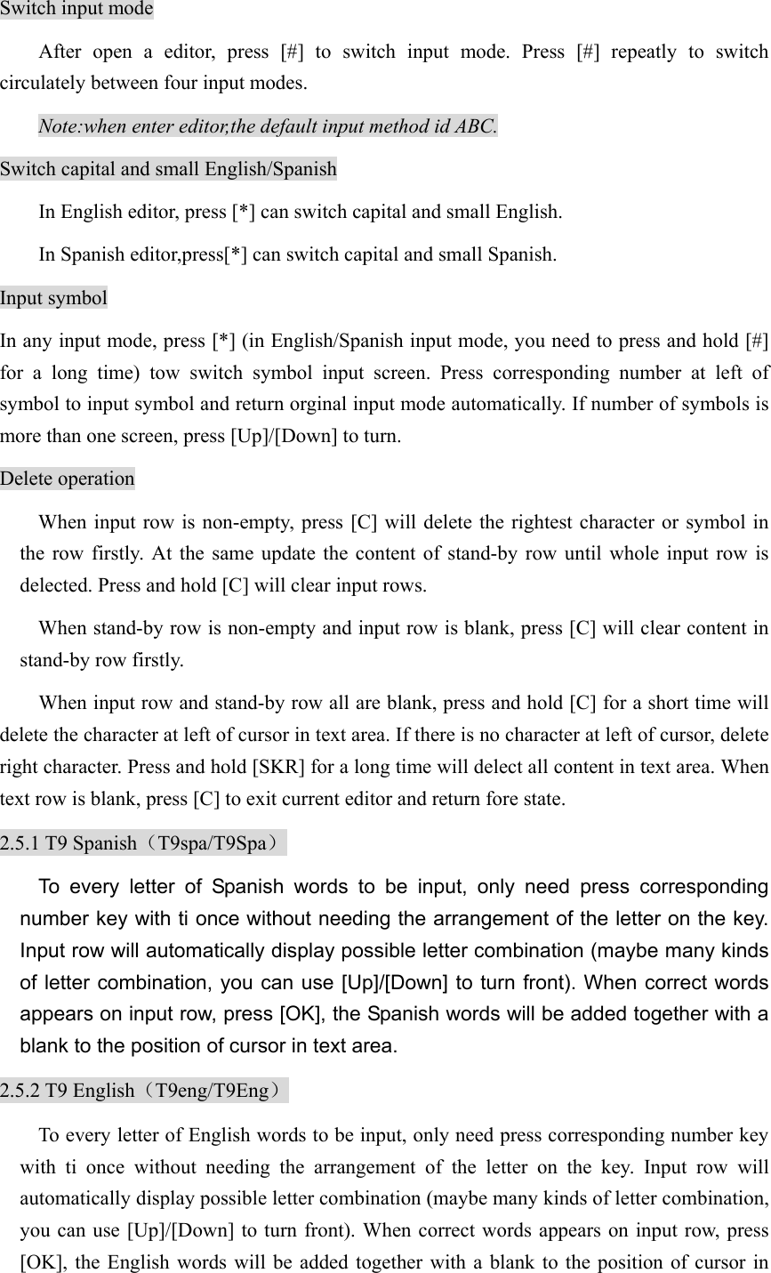 Switch input mode After open a editor, press [#] to switch input mode. Press [#] repeatly to switch circulately between four input modes.   Note:when enter editor,the default input method id ABC.   Switch capital and small English/Spanish In English editor, press [*] can switch capital and small English. In Spanish editor,press[*] can switch capital and small Spanish. Input symbol In any input mode, press [*] (in English/Spanish input mode, you need to press and hold [#] for a long time) tow switch symbol input screen. Press corresponding number at left of symbol to input symbol and return orginal input mode automatically. If number of symbols is more than one screen, press [Up]/[Down] to turn. Delete operation When input row is non-empty, press [C] will delete the rightest character or symbol in the row firstly. At the same update the content of stand-by row until whole input row is delected. Press and hold [C] will clear input rows.   When stand-by row is non-empty and input row is blank, press [C] will clear content in stand-by row firstly. When input row and stand-by row all are blank, press and hold [C] for a short time will delete the character at left of cursor in text area. If there is no character at left of cursor, delete right character. Press and hold [SKR] for a long time will delect all content in text area. When text row is blank, press [C] to exit current editor and return fore state.   2.5.1 T9 Spanish（T9spa/T9Spa） To every letter of Spanish words to be input, only need press corresponding number key with ti once without needing the arrangement of the letter on the key. Input row will automatically display possible letter combination (maybe many kinds of letter combination, you can use [Up]/[Down] to turn front). When correct words appears on input row, press [OK], the Spanish words will be added together with a blank to the position of cursor in text area.   2.5.2 T9 English（T9eng/T9Eng） To every letter of English words to be input, only need press corresponding number key with ti once without needing the arrangement of the letter on the key. Input row will automatically display possible letter combination (maybe many kinds of letter combination, you can use [Up]/[Down] to turn front). When correct words appears on input row, press [OK], the English words will be added together with a blank to the position of cursor in 