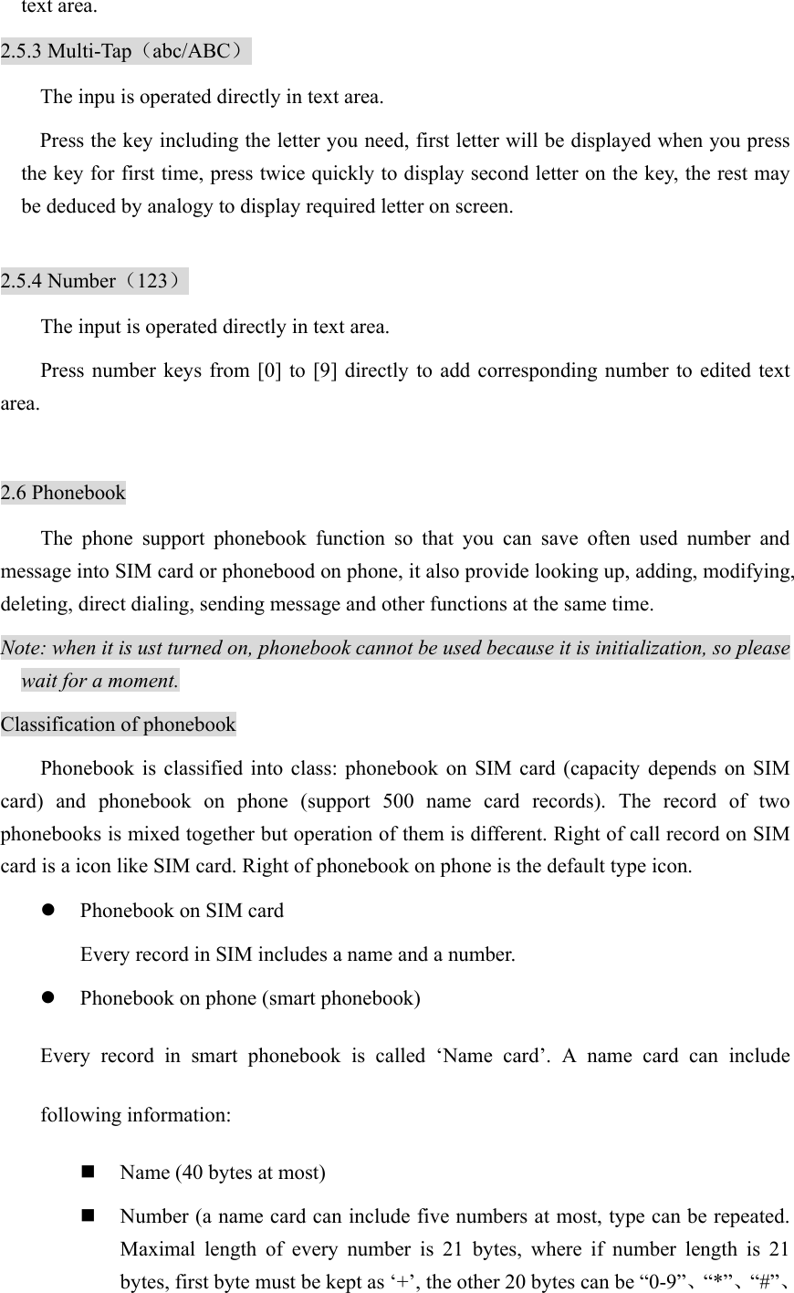 text area.   2.5.3 Multi-Tap（abc/ABC） The inpu is operated directly in text area. Press the key including the letter you need, first letter will be displayed when you press the key for first time, press twice quickly to display second letter on the key, the rest may be deduced by analogy to display required letter on screen.  2.5.4 Number（123） The input is operated directly in text area. Press number keys from [0] to [9] directly to add corresponding number to edited text area.  2.6 Phonebook The phone support phonebook function so that you can save often used number and message into SIM card or phonebood on phone, it also provide looking up, adding, modifying, deleting, direct dialing, sending message and other functions at the same time.   Note: when it is ust turned on, phonebook cannot be used because it is initialization, so please wait for a moment.   Classification of phonebook Phonebook is classified into class: phonebook on SIM card (capacity depends on SIM card) and phonebook on phone (support 500 name card records). The record of two phonebooks is mixed together but operation of them is different. Right of call record on SIM card is a icon like SIM card. Right of phonebook on phone is the default type icon.   z Phonebook on SIM card Every record in SIM includes a name and a number. z Phonebook on phone (smart phonebook) Every record in smart phonebook is called ‘Name card’. A name card can include following information:  Name (40 bytes at most)  Number (a name card can include five numbers at most, type can be repeated. Maximal length of every number is 21 bytes, where if number length is 21 bytes, first byte must be kept as ‘+’, the other 20 bytes can be “0-9”、“*”、“#”、