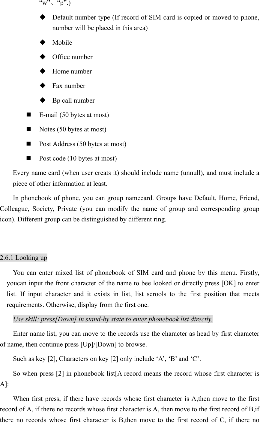 “w”、“p”.)  Default number type (If record of SIM card is copied or moved to phone, number will be placed in this area)    Mobile  Office number    Home number  Fax number  Bp call number  E-mail (50 bytes at most)  Notes (50 bytes at most)  Post Address (50 bytes at most)  Post code (10 bytes at most) Every name card (when user creats it) should include name (unnull), and must include a piece of other information at least.   In phonebook of phone, you can group namecard. Groups have Default, Home, Friend, Colleague, Society, Private (you can modify the name of group and corresponding group icon). Different group can be distinguished by different ring.    2.6.1 Looking up You can enter mixed list of phonebook of SIM card and phone by this menu. Firstly, youcan input the front character of the name to bee looked or directly press [OK] to enter list. If input character and it exists in list, list scrools to the first position that meets requirements. Otherwise, display from the first one.   Use skill: press[Down] in stand-by state to enter phonebook list directly. Enter name list, you can move to the records use the character as head by first character of name, then continue press [Up]/[Down] to browse. Such as key [2], Characters on key [2] only include ‘A’, ‘B’ and ‘C’. So when press [2] in phonebook list[A record means the record whose first character is A]: When first press, if there have records whose first character is A,then move to the first record of A, if there no records whose first character is A, then move to the first record of B,if there no records whose first character is B,then move to the first record of C, if there no 