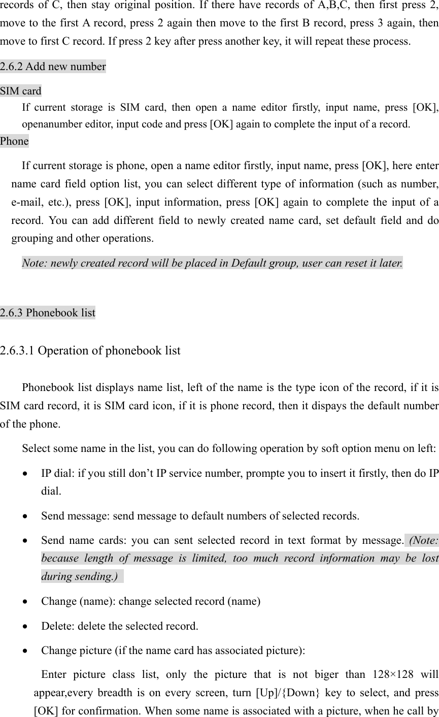 records of C, then stay original position. If there have records of A,B,C, then first press 2, move to the first A record, press 2 again then move to the first B record, press 3 again, then move to first C record. If press 2 key after press another key, it will repeat these process. 2.6.2 Add new number SIM card If current storage is SIM card, then open a name editor firstly, input name, press [OK], openanumber editor, input code and press [OK] again to complete the input of a record.   Phone If current storage is phone, open a name editor firstly, input name, press [OK], here enter name card field option list, you can select different type of information (such as number, e-mail, etc.), press [OK], input information, press [OK] again to complete the input of a record. You can add different field to newly created name card, set default field and do grouping and other operations.   Note: newly created record will be placed in Default group, user can reset it later.  2.6.3 Phonebook list 2.6.3.1 Operation of phonebook list Phonebook list displays name list, left of the name is the type icon of the record, if it is SIM card record, it is SIM card icon, if it is phone record, then it dispays the default number of the phone.   Select some name in the list, you can do following operation by soft option menu on left: • IP dial: if you still don’t IP service number, prompte you to insert it firstly, then do IP dial. • Send message: send message to default numbers of selected records.   • Send name cards: you can sent selected record in text format by message. (Note: because length of message is limited, too much record information may be lost during sending.)   • Change (name): change selected record (name) • Delete: delete the selected record. • Change picture (if the name card has associated picture): Enter picture class list, only the picture that is not biger than 128×128 will appear,every breadth is on every screen, turn [Up]/{Down} key to select, and press [OK] for confirmation. When some name is associated with a picture, when he call by 