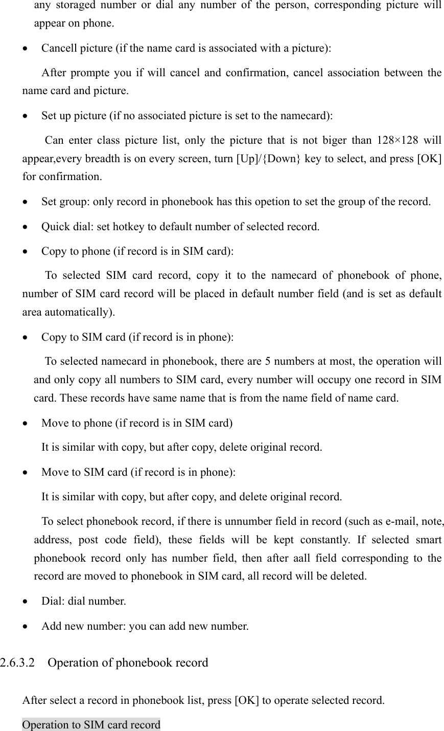 any storaged number or dial any number of the person, corresponding picture will appear on phone.   • Cancell picture (if the name card is associated with a picture): After prompte you if will cancel and confirmation, cancel association between the name card and picture. • Set up picture (if no associated picture is set to the namecard): Can enter class picture list, only the picture that is not biger than 128×128 will appear,every breadth is on every screen, turn [Up]/{Down} key to select, and press [OK] for confirmation. • Set group: only record in phonebook has this opetion to set the group of the record. • Quick dial: set hotkey to default number of selected record. • Copy to phone (if record is in SIM card): To selected SIM card record, copy it to the namecard of phonebook of phone, number of SIM card record will be placed in default number field (and is set as default area automatically).   • Copy to SIM card (if record is in phone): To selected namecard in phonebook, there are 5 numbers at most, the operation will and only copy all numbers to SIM card, every number will occupy one record in SIM card. These records have same name that is from the name field of name card.   • Move to phone (if record is in SIM card) It is similar with copy, but after copy, delete original record.   • Move to SIM card (if record is in phone):   It is similar with copy, but after copy, and delete original record.   To select phonebook record, if there is unnumber field in record (such as e-mail, note, address, post code field), these fields will be kept constantly. If selected smart phonebook record only has number field, then after aall field corresponding to the record are moved to phonebook in SIM card, all record will be deleted.   • Dial: dial number. • Add new number: you can add new number. 2.6.3.2    Operation of phonebook record After select a record in phonebook list, press [OK] to operate selected record. Operation to SIM card record 