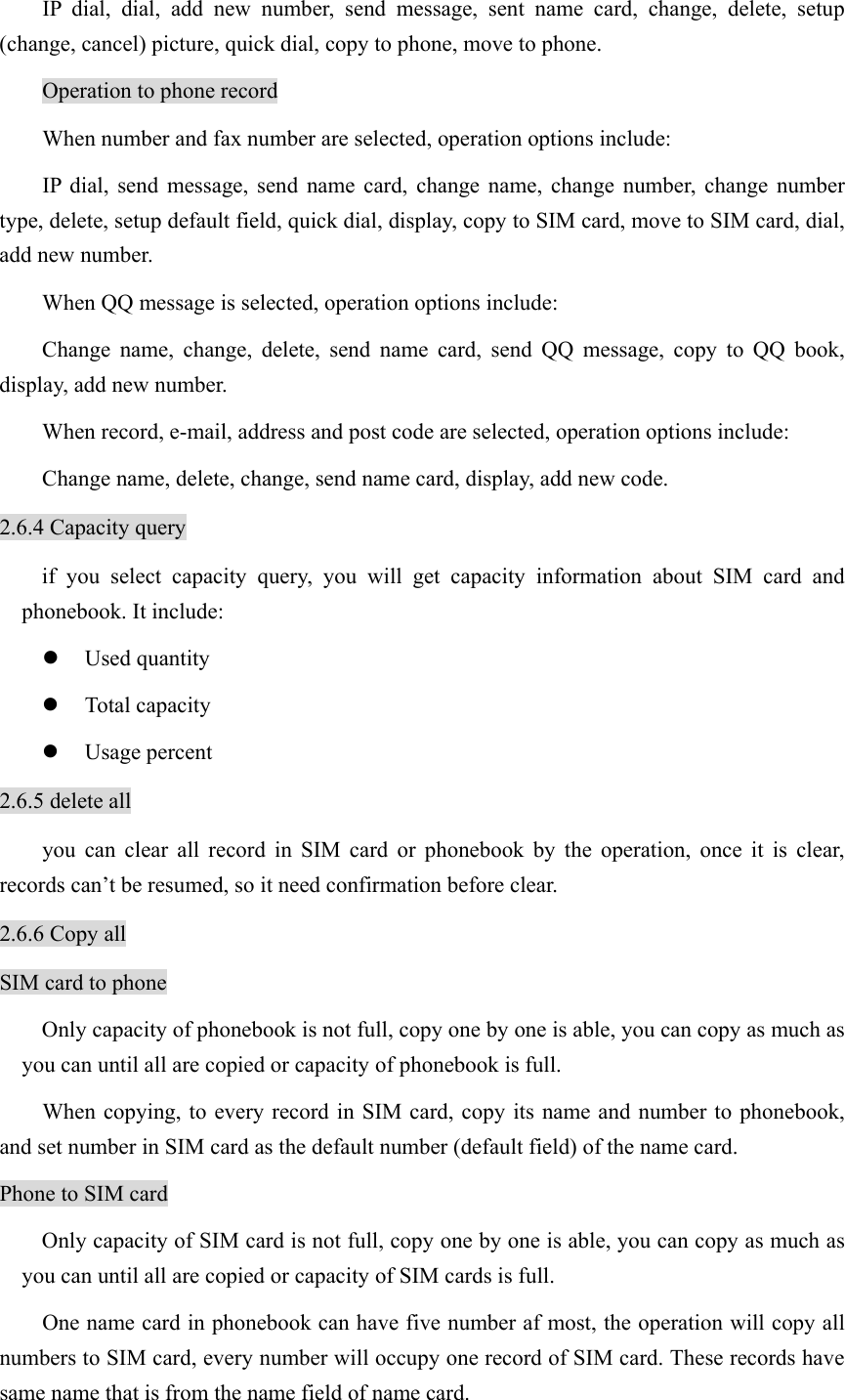 IP dial, dial, add new number, send message, sent name card, change, delete, setup (change, cancel) picture, quick dial, copy to phone, move to phone.   Operation to phone record When number and fax number are selected, operation options include: IP dial, send message, send name card, change name, change number, change number type, delete, setup default field, quick dial, display, copy to SIM card, move to SIM card, dial, add new number.   When QQ message is selected, operation options include:   Change name, change, delete, send name card, send QQ message, copy to QQ book, display, add new number. When record, e-mail, address and post code are selected, operation options include: Change name, delete, change, send name card, display, add new code. 2.6.4 Capacity query if you select capacity query, you will get capacity information about SIM card and phonebook. It include: z Used quantity z Total capacity z Usage percent 2.6.5 delete all you can clear all record in SIM card or phonebook by the operation, once it is clear, records can’t be resumed, so it need confirmation before clear.   2.6.6 Copy all SIM card to phone Only capacity of phonebook is not full, copy one by one is able, you can copy as much as you can until all are copied or capacity of phonebook is full.   When copying, to every record in SIM card, copy its name and number to phonebook, and set number in SIM card as the default number (default field) of the name card.   Phone to SIM card Only capacity of SIM card is not full, copy one by one is able, you can copy as much as you can until all are copied or capacity of SIM cards is full.   One name card in phonebook can have five number af most, the operation will copy all numbers to SIM card, every number will occupy one record of SIM card. These records have same name that is from the name field of name card.   