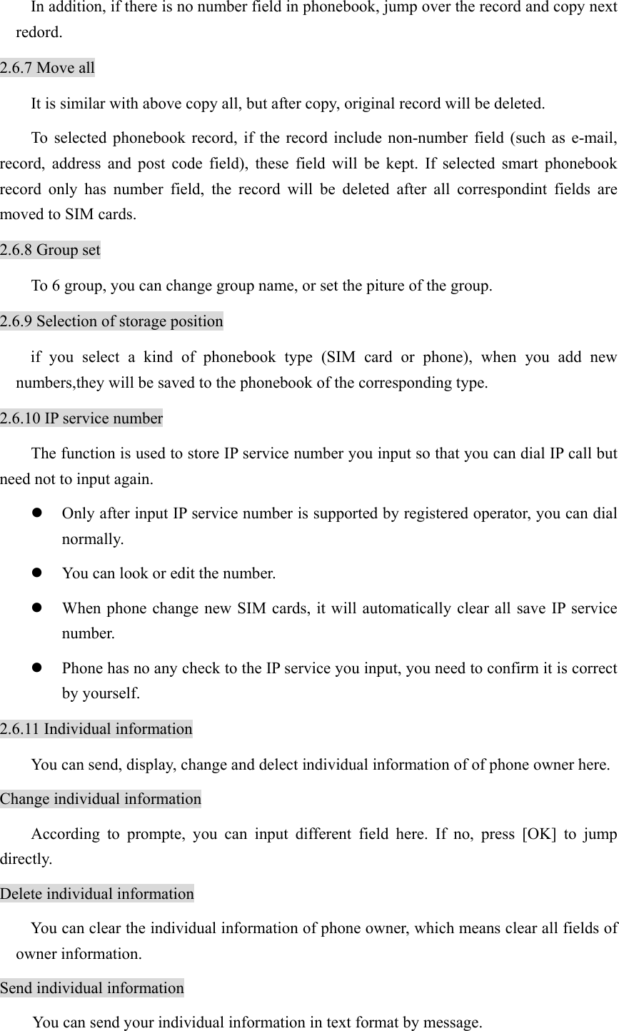 In addition, if there is no number field in phonebook, jump over the record and copy next redord. 2.6.7 Move all It is similar with above copy all, but after copy, original record will be deleted. To selected phonebook record, if the record include non-number field (such as e-mail, record, address and post code field), these field will be kept. If selected smart phonebook record only has number field, the record will be deleted after all correspondint fields are moved to SIM cards.   2.6.8 Group set To 6 group, you can change group name, or set the piture of the group. 2.6.9 Selection of storage position if you select a kind of phonebook type (SIM card or phone), when you add new numbers,they will be saved to the phonebook of the corresponding type.   2.6.10 IP service number The function is used to store IP service number you input so that you can dial IP call but need not to input again.   z Only after input IP service number is supported by registered operator, you can dial normally. z You can look or edit the number.   z When phone change new SIM cards, it will automatically clear all save IP service number.  z Phone has no any check to the IP service you input, you need to confirm it is correct by yourself. 2.6.11 Individual information You can send, display, change and delect individual information of of phone owner here. Change individual information According to prompte, you can input different field here. If no, press [OK] to jump directly. Delete individual information You can clear the individual information of phone owner, which means clear all fields of owner information. Send individual information You can send your individual information in text format by message. 