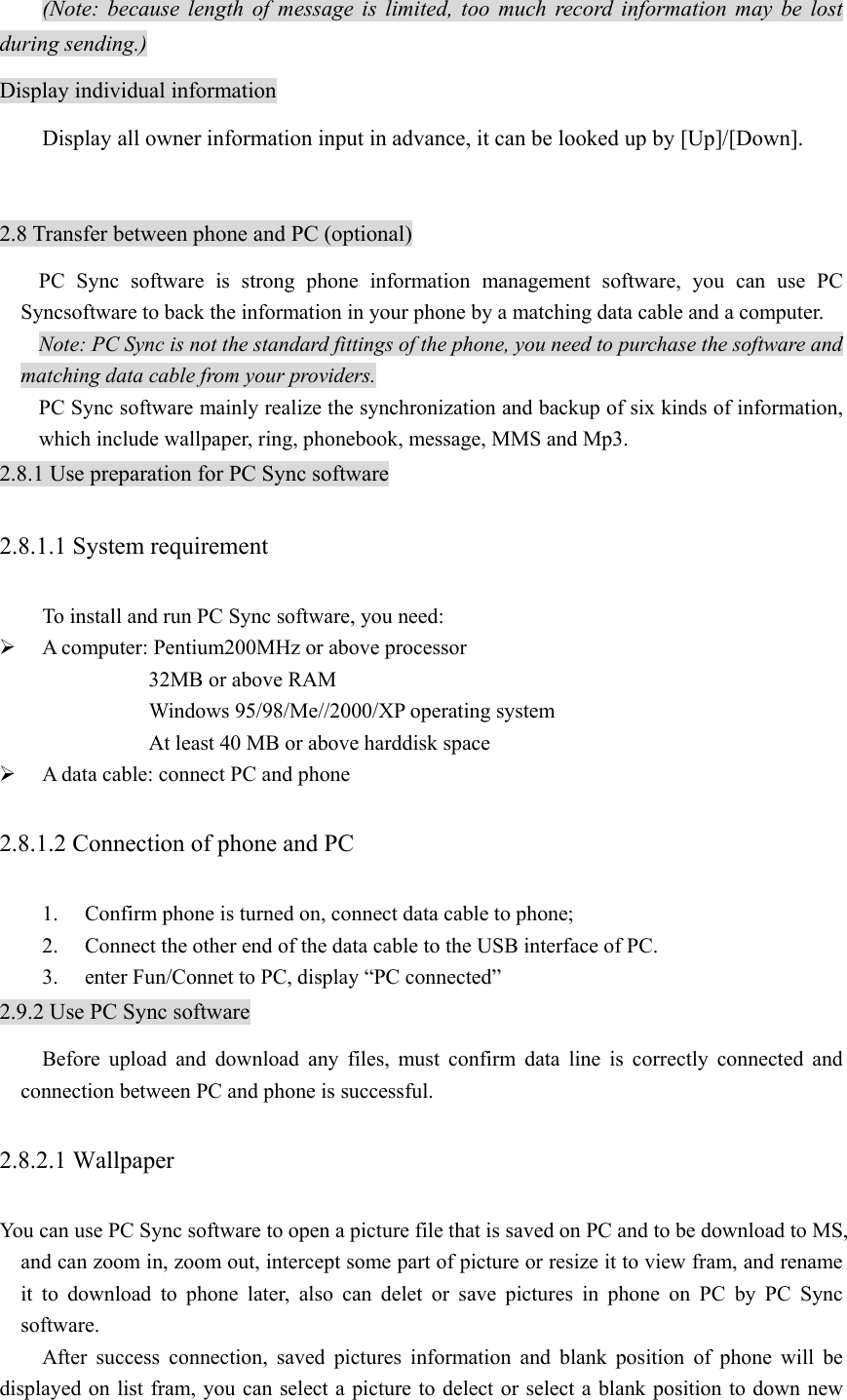 (Note: because length of message is limited, too much record information may be lost during sending.) Display individual information Display all owner information input in advance, it can be looked up by [Up]/[Down].  2.8 Transfer between phone and PC (optional) PC Sync software is strong phone information management software, you can use PC Syncsoftware to back the information in your phone by a matching data cable and a computer.   Note: PC Sync is not the standard fittings of the phone, you need to purchase the software and matching data cable from your providers. PC Sync software mainly realize the synchronization and backup of six kinds of information, which include wallpaper, ring, phonebook, message, MMS and Mp3.   2.8.1 Use preparation for PC Sync software 2.8.1.1 System requirement   To install and run PC Sync software, you need: ¾ A computer: Pentium200MHz or above processor 32MB or above RAM     Windows 95/98/Me//2000/XP operating system     At least 40 MB or above harddisk space ¾ A data cable: connect PC and phone 2.8.1.2 Connection of phone and PC 1. Confirm phone is turned on, connect data cable to phone; 2. Connect the other end of the data cable to the USB interface of PC. 3. enter Fun/Connet to PC, display “PC connected” 2.9.2 Use PC Sync software Before upload and download any files, must confirm data line is correctly connected and connection between PC and phone is successful. 2.8.2.1 Wallpaper You can use PC Sync software to open a picture file that is saved on PC and to be download to MS, and can zoom in, zoom out, intercept some part of picture or resize it to view fram, and rename it to download to phone later, also can delet or save pictures in phone on PC by PC Sync software.    After success connection, saved pictures information and blank position of phone will be displayed on list fram, you can select a picture to delect or select a blank position to down new 