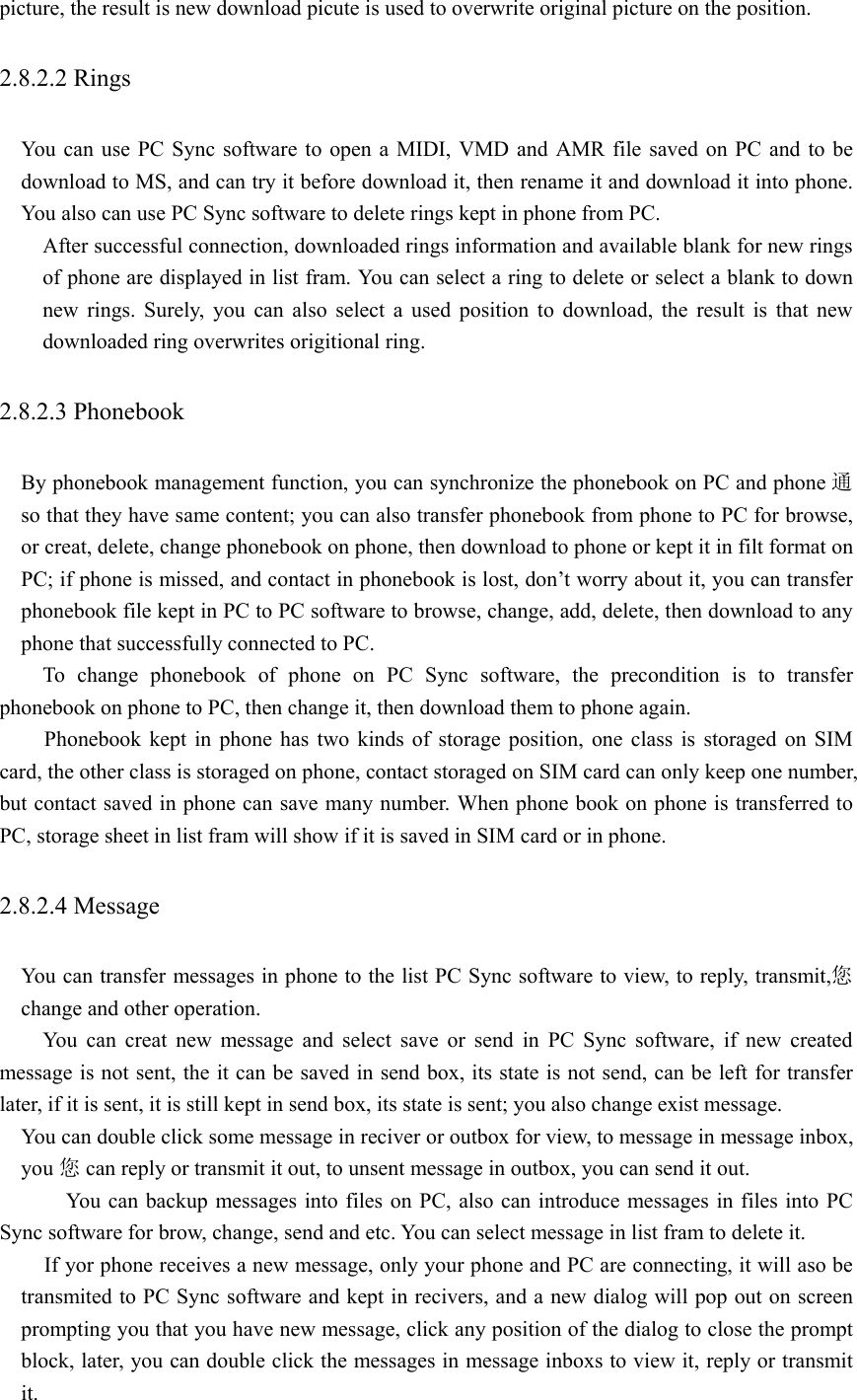 picture, the result is new download picute is used to overwrite original picture on the position.   2.8.2.2 Rings   You can use PC Sync software to open a MIDI, VMD and AMR file saved on PC and to be download to MS, and can try it before download it, then rename it and download it into phone. You also can use PC Sync software to delete rings kept in phone from PC.    After successful connection, downloaded rings information and available blank for new rings of phone are displayed in list fram. You can select a ring to delete or select a blank to down new rings. Surely, you can also select a used position to download, the result is that new downloaded ring overwrites origitional ring.   2.8.2.3 Phonebook   By phonebook management function, you can synchronize the phonebook on PC and phone 通so that they have same content; you can also transfer phonebook from phone to PC for browse, or creat, delete, change phonebook on phone, then download to phone or kept it in filt format on PC; if phone is missed, and contact in phonebook is lost, don’t worry about it, you can transfer phonebook file kept in PC to PC software to browse, change, add, delete, then download to any phone that successfully connected to PC.     To change phonebook of phone on PC Sync software, the precondition is to transfer phonebook on phone to PC, then change it, then download them to phone again.   Phonebook kept in phone has two kinds of storage position, one class is storaged on SIM card, the other class is storaged on phone, contact storaged on SIM card can only keep one number, but contact saved in phone can save many number. When phone book on phone is transferred to PC, storage sheet in list fram will show if it is saved in SIM card or in phone.   2.8.2.4 Message   You can transfer messages in phone to the list PC Sync software to view, to reply, transmit,您change and other operation.   You can creat new message and select save or send in PC Sync software, if new created message is not sent, the it can be saved in send box, its state is not send, can be left for transfer later, if it is sent, it is still kept in send box, its state is sent; you also change exist message.     You can double click some message in reciver or outbox for view, to message in message inbox, you 您can reply or transmit it out, to unsent message in outbox, you can send it out.       You can backup messages into files on PC, also can introduce messages in files into PC Sync software for brow, change, send and etc. You can select message in list fram to delete it. If yor phone receives a new message, only your phone and PC are connecting, it will aso be transmited to PC Sync software and kept in recivers, and a new dialog will pop out on screen prompting you that you have new message, click any position of the dialog to close the prompt block, later, you can double click the messages in message inboxs to view it, reply or transmit it.  