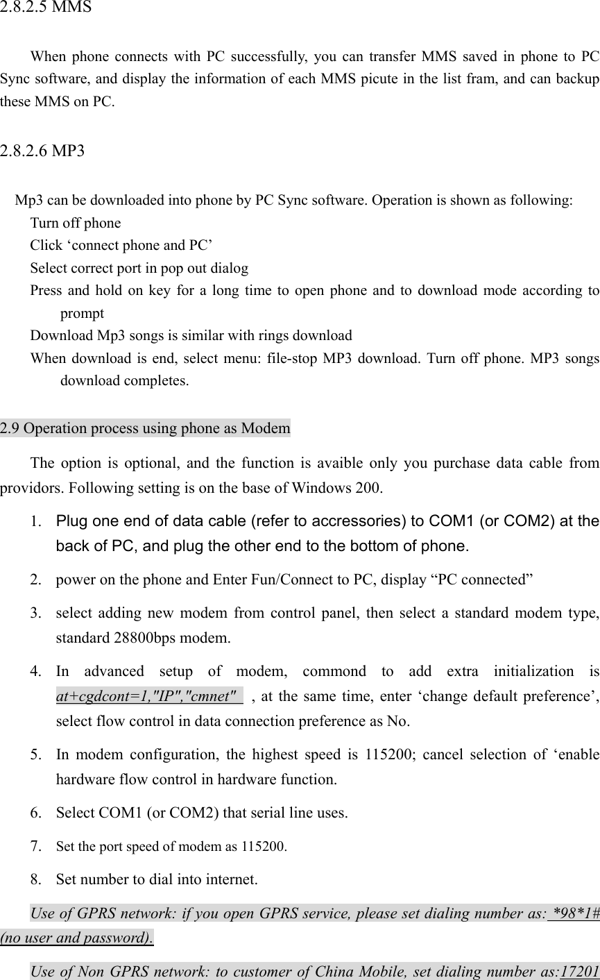 2.8.2.5 MMS   When phone connects with PC successfully, you can transfer MMS saved in phone to PC Sync software, and display the information of each MMS picute in the list fram, and can backup these MMS on PC.   2.8.2.6 MP3   Mp3 can be downloaded into phone by PC Sync software. Operation is shown as following: Turn off phone Click ‘connect phone and PC’ Select correct port in pop out dialog Press and hold on key for a long time to open phone and to download mode according to prompt Download Mp3 songs is similar with rings download When download is end, select menu: file-stop MP3 download. Turn off phone. MP3 songs download completes.  2.9 Operation process using phone as Modem The option is optional, and the function is avaible only you purchase data cable from providors. Following setting is on the base of Windows 200. 1.  Plug one end of data cable (refer to accressories) to COM1 (or COM2) at the back of PC, and plug the other end to the bottom of phone.   2. power on the phone and Enter Fun/Connect to PC, display “PC connected” 3. select adding new modem from control panel, then select a standard modem type, standard 28800bps modem. 4. In advanced setup of modem, commond to add extra initialization is at+cgdcont=1,&quot;IP&quot;,&quot;cmnet&quot;   , at the same time, enter ‘change default preference’, select flow control in data connection preference as No. 5. In modem configuration, the highest speed is 115200; cancel selection of ‘enable hardware flow control in hardware function. 6. Select COM1 (or COM2) that serial line uses. 7. Set the port speed of modem as 115200. 8. Set number to dial into internet. Use of GPRS network: if you open GPRS service, please set dialing number as: *98*1# (no user and password). Use of Non GPRS network: to customer of China Mobile, set dialing number as:17201 