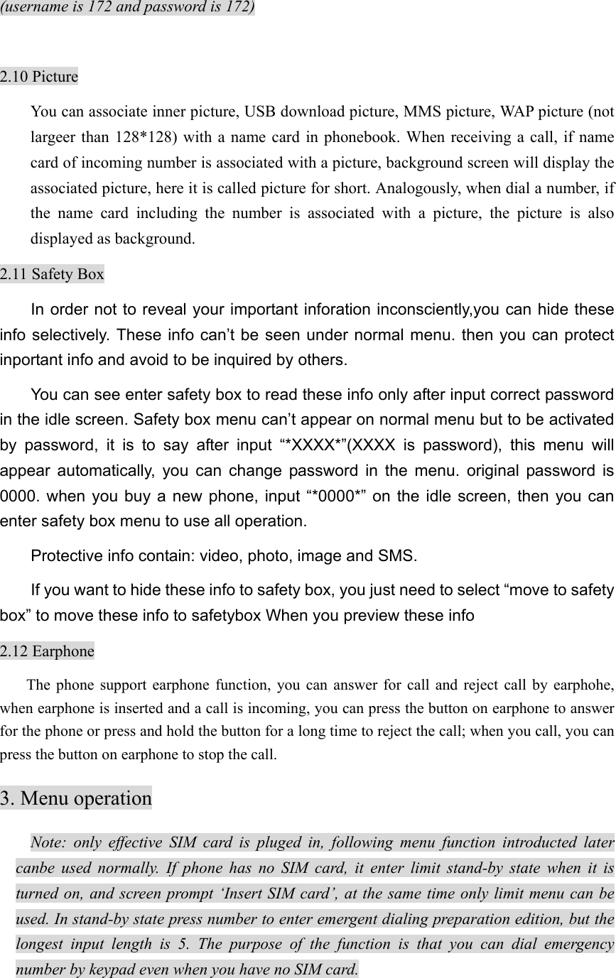 (username is 172 and password is 172)  2.10 Picture You can associate inner picture, USB download picture, MMS picture, WAP picture (not largeer than 128*128) with a name card in phonebook. When receiving a call, if name card of incoming number is associated with a picture, background screen will display the associated picture, here it is called picture for short. Analogously, when dial a number, if the name card including the number is associated with a picture, the picture is also displayed as background.   2.11 Safety Box In order not to reveal your important inforation inconsciently,you can hide these info selectively. These info can’t be seen under normal menu. then you can protect inportant info and avoid to be inquired by others. You can see enter safety box to read these info only after input correct password in the idle screen. Safety box menu can’t appear on normal menu but to be activated by password, it is to say after input “*XXXX*”(XXXX is password), this menu will appear automatically, you can change password in the menu. original password is 0000. when you buy a new phone, input “*0000*” on the idle screen, then you can enter safety box menu to use all operation. Protective info contain: video, photo, image and SMS. If you want to hide these info to safety box, you just need to select “move to safety box” to move these info to safetybox When you preview these info 2.12 Earphone The phone support earphone function, you can answer for call and reject call by earphohe, when earphone is inserted and a call is incoming, you can press the button on earphone to answer for the phone or press and hold the button for a long time to reject the call; when you call, you can press the button on earphone to stop the call.   3. Menu operation Note: only effective SIM card is pluged in, following menu function introducted later canbe used normally. If phone has no SIM card, it enter limit stand-by state when it is turned on, and screen prompt ‘Insert SIM card’, at the same time only limit menu can be used. In stand-by state press number to enter emergent dialing preparation edition, but the longest input length is 5. The purpose of the function is that you can dial emergency number by keypad even when you have no SIM card.   