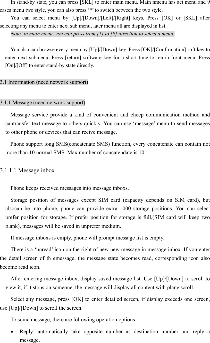 In stand-by state, you can press [SKL] to enter main menu. Main nmenu has act menu and 9 cases menu two style, you can also press ‘*’ to switch between the two style.   You can select menu by [Up]/[Down]/[Left]/[Right] keys. Press [OK] or [SKL] after selecting any menu to enter next sub menu, later menu all are displayed in list. Note: in main menu, you can press from [1] to [9] direction to select a menu.  You also can browse every menu by [Up]/[Down] key. Press [OK]/[Confirmation] soft key to enter next submenu. Press [return] software key for a short time to return front menu. Press [On]/[Off] to enter stand-by state directly.    3.1 Information (need network support)  3.1.1 Message (need network support) Message service provide a kind of convenient and cheep communication method and cantransfer text message to others quickly. You can use ‘message’ menu to send messages to other phone or devices that can recive message.   Phone support long SMS(concatenate SMS) function, every concatenate can contain not more than 10 normal SMS. Max number of concatendate is 10. 3.1.1.1 Message inbox Phone keeps received messages into message inboxs. Storage position of messages except SIM card (capacity depends on SIM card), but alsocan be into phone, phone can provide extra 1000 storage positions. You can select prefer position for storage. If prefer position for storage is full,(SIM card will keep two blank), messages will be saved in unprefer medium.   If message inboxs is empty, phone will prompt message list is empty. There is a ‘unread’ icon on the right of new new message in message inbox. If you enter the detail screen of th emessage, the message state becomes read, corresponding icon also become read icon.   After entering message inbox, display saved message list. Use [Up]/[Down] to scroll to view it, if it stops on someone, the message will display all content with plane scroll.   Select any message, press [OK] to enter detailed screen, if display exceeds one screen, use [Up]/[Down] to scroll the screen.   To some message, there are following operation options:   • Reply: automatically take opposite number as destination number and reply a message. 