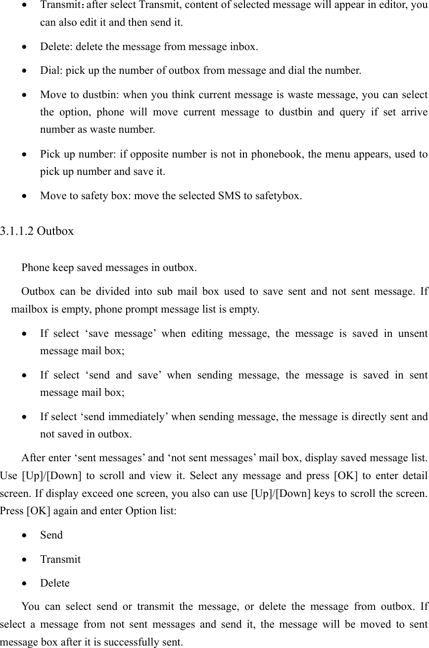 • Transmit：after select Transmit, content of selected message will appear in editor, you can also edit it and then send it.   • Delete: delete the message from message inbox. • Dial: pick up the number of outbox from message and dial the number. • Move to dustbin: when you think current message is waste message, you can select the option, phone will move current message to dustbin and query if set arrive number as waste number.   • Pick up number: if opposite number is not in phonebook, the menu appears, used to pick up number and save it.   • Move to safety box: move the selected SMS to safetybox. 3.1.1.2 Outbox Phone keep saved messages in outbox. Outbox can be divided into sub mail box used to save sent and not sent message. If mailbox is empty, phone prompt message list is empty. • If select ‘save message’ when editing message, the message is saved in unsent message mail box; • If select ‘send and save’ when sending message, the message is saved in sent message mail box; • If select ‘send immediately’ when sending message, the message is directly sent and not saved in outbox.   After enter ‘sent messages’ and ‘not sent messages’ mail box, display saved message list. Use [Up]/[Down] to scroll and view it. Select any message and press [OK] to enter detail screen. If display exceed one screen, you also can use [Up]/[Down] keys to scroll the screen. Press [OK] again and enter Option list:   • Send • Transmit • Delete You can select send or transmit the message, or delete the message from outbox. If  select a message from not sent messages and send it, the message will be moved to sent message box after it is successfully sent.   