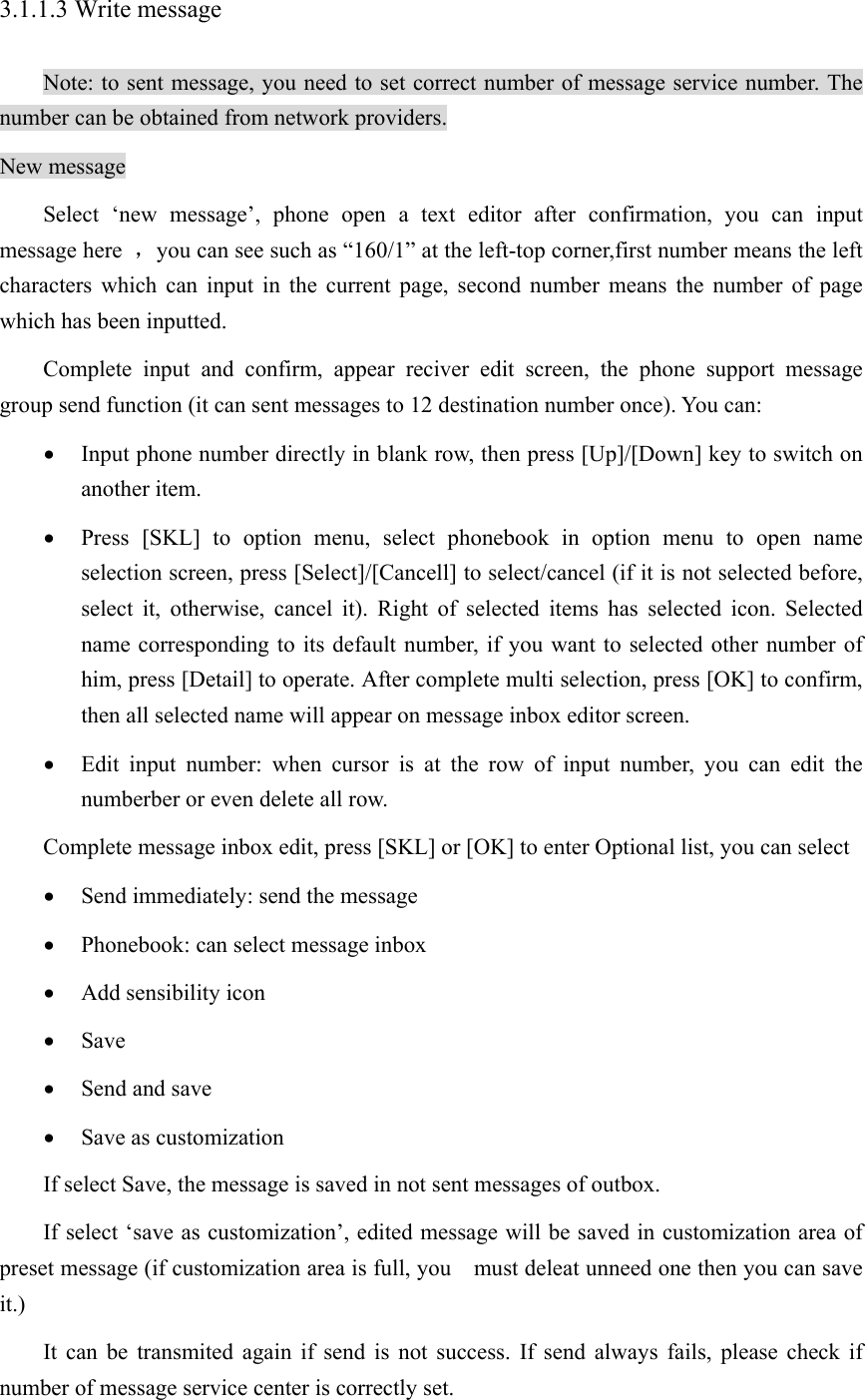 3.1.1.3 Write message Note: to sent message, you need to set correct number of message service number. The number can be obtained from network providers. New message Select ‘new message’, phone open a text editor after confirmation, you can input message here  ，you can see such as “160/1” at the left-top corner,first number means the left characters which can input in the current page, second number means the number of page which has been inputted.   Complete input and confirm, appear reciver edit screen, the phone support message group send function (it can sent messages to 12 destination number once). You can:   • Input phone number directly in blank row, then press [Up]/[Down] key to switch on another item. • Press [SKL] to option menu, select phonebook in option menu to open name selection screen, press [Select]/[Cancell] to select/cancel (if it is not selected before, select it, otherwise, cancel it). Right of selected items has selected icon. Selected name corresponding to its default number, if you want to selected other number of him, press [Detail] to operate. After complete multi selection, press [OK] to confirm, then all selected name will appear on message inbox editor screen. • Edit input number: when cursor is at the row of input number, you can edit the numberber or even delete all row.   Complete message inbox edit, press [SKL] or [OK] to enter Optional list, you can select • Send immediately: send the message • Phonebook: can select message inbox • Add sensibility icon • Save • Send and save • Save as customization If select Save, the message is saved in not sent messages of outbox. If select ‘save as customization’, edited message will be saved in customization area of   preset message (if customization area is full, you    must deleat unneed one then you can save it.) It can be transmited again if send is not success. If send always fails, please check if number of message service center is correctly set. 