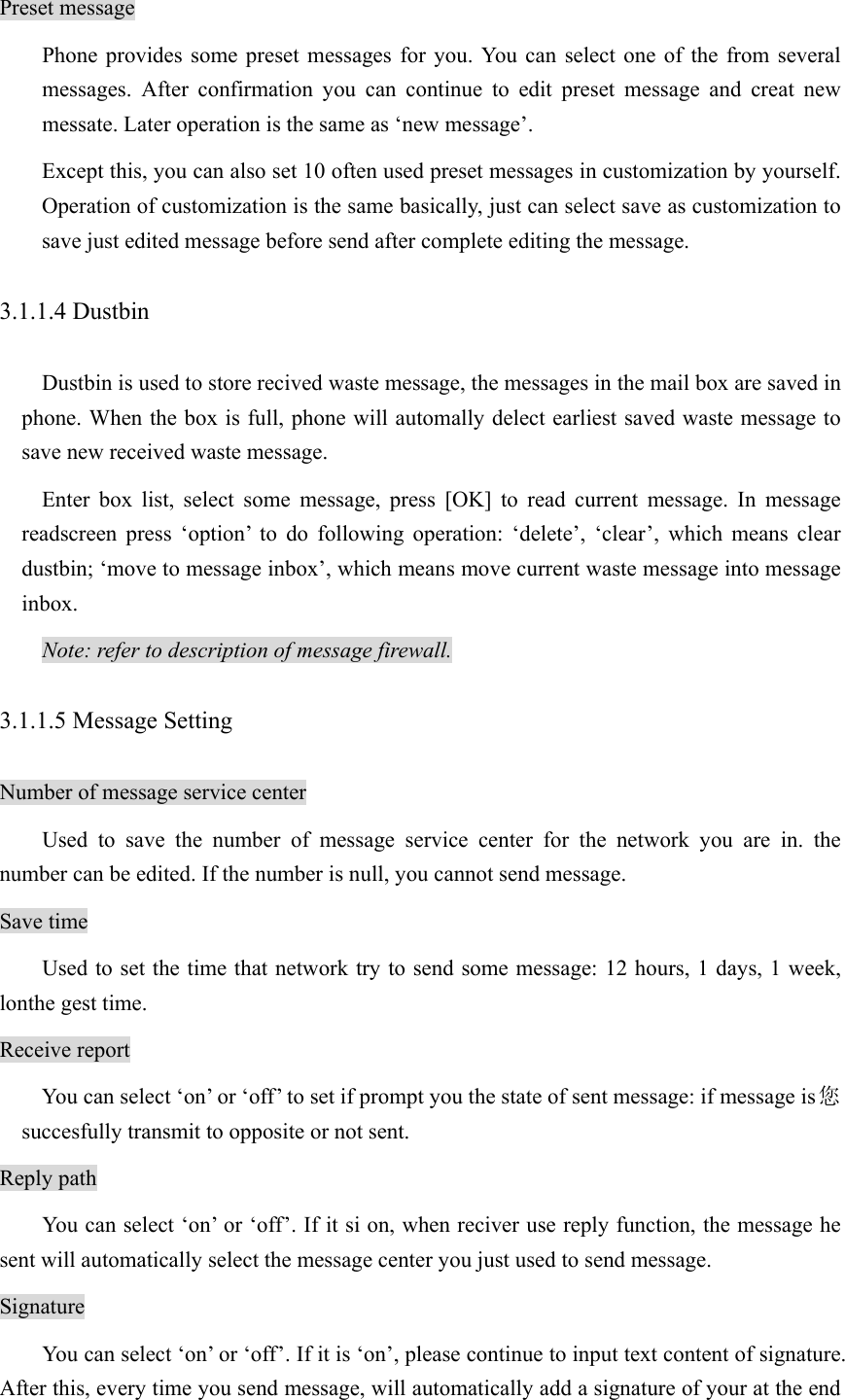 Preset message Phone provides some preset messages for you. You can select one of the from several messages. After confirmation you can continue to edit preset message and creat new messate. Later operation is the same as ‘new message’.   Except this, you can also set 10 often used preset messages in customization by yourself. Operation of customization is the same basically, just can select save as customization to save just edited message before send after complete editing the message.   3.1.1.4 Dustbin Dustbin is used to store recived waste message, the messages in the mail box are saved in phone. When the box is full, phone will automally delect earliest saved waste message to save new received waste message.   Enter box list, select some message, press [OK] to read current message. In message readscreen press ‘option’ to do following operation: ‘delete’, ‘clear’, which means clear dustbin; ‘move to message inbox’, which means move current waste message into message inbox.  Note: refer to description of message firewall. 3.1.1.5 Message Setting Number of message service center Used to save the number of message service center for the network you are in. the number can be edited. If the number is null, you cannot send message. Save time Used to set the time that network try to send some message: 12 hours, 1 days, 1 week, lonthe gest time. Receive report You can select ‘on’ or ‘off’ to set if prompt you the state of sent message: if message is 您succesfully transmit to opposite or not sent.   Reply path You can select ‘on’ or ‘off’. If it si on, when reciver use reply function, the message he sent will automatically select the message center you just used to send message.   Signature You can select ‘on’ or ‘off’. If it is ‘on’, please continue to input text content of signature. After this, every time you send message, will automatically add a signature of your at the end 