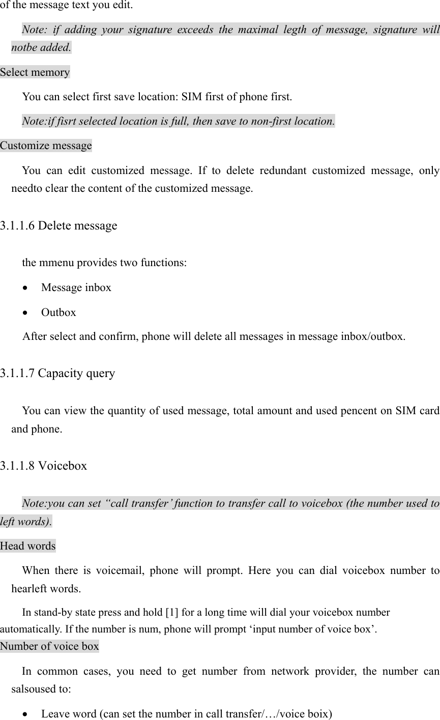 of the message text you edit.   Note: if adding your signature exceeds the maximal legth of message, signature will notbe added. Select memory You can select first save location: SIM first of phone first. Note:if fisrt selected location is full, then save to non-first location. Customize message You can edit customized message. If to delete redundant customized message, only needto clear the content of the customized message. 3.1.1.6 Delete message the mmenu provides two functions: • Message inbox • Outbox After select and confirm, phone will delete all messages in message inbox/outbox. 3.1.1.7 Capacity query  You can view the quantity of used message, total amount and used pencent on SIM card and phone. 3.1.1.8 Voicebox Note:you can set “call transfer’ function to transfer call to voicebox (the number used to left words). Head words When there is voicemail, phone will prompt. Here you can dial voicebox number to hearleft words. In stand-by state press and hold [1] for a long time will dial your voicebox number automatically. If the number is num, phone will prompt ‘input number of voice box’. Number of voice box In common cases, you need to get number from network provider, the number can salsoused to:   • Leave word (can set the number in call transfer/…/voice boix) 
