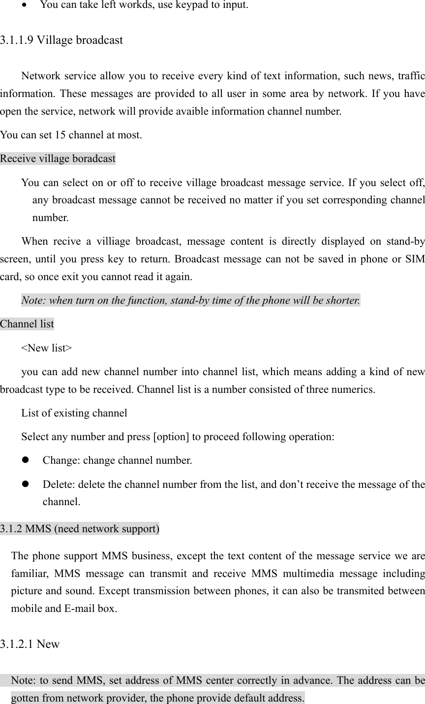 • You can take left workds, use keypad to input. 3.1.1.9 Village broadcast Network service allow you to receive every kind of text information, such news, traffic information. These messages are provided to all user in some area by network. If you have open the service, network will provide avaible information channel number. You can set 15 channel at most.   Receive village boradcast You can select on or off to receive village broadcast message service. If you select off, any broadcast message cannot be received no matter if you set corresponding channel number.  When recive a villiage broadcast, message content is directly displayed on stand-by screen, until you press key to return. Broadcast message can not be saved in phone or SIM card, so once exit you cannot read it again.   Note: when turn on the function, stand-by time of the phone will be shorter. Channel list &lt;New list&gt; you can add new channel number into channel list, which means adding a kind of new broadcast type to be received. Channel list is a number consisted of three numerics.   List of existing channel Select any number and press [option] to proceed following operation: z Change: change channel number. z Delete: delete the channel number from the list, and don’t receive the message of the channel. 3.1.2 MMS (need network support)   The phone support MMS business, except the text content of the message service we are familiar, MMS message can transmit and receive MMS multimedia message including picture and sound. Except transmission between phones, it can also be transmited between mobile and E-mail box.   3.1.2.1 New   Note: to send MMS, set address of MMS center correctly in advance. The address can be gotten from network provider, the phone provide default address. 