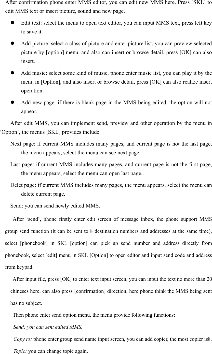   After confirmation phone enter MMS editor, you can edit new MMS here. Press [SKL] to edit MMS text or insert picture, sound and new page. z Edit text: select the menu to open text editor, you can input MMS text, press left key to save it. z Add picture: select a class of picture and enter picture list, you can preview selected picture by [option] menu, and also can insert or browse detail, press [OK] can also insert.  z Add music: select some kind of music, phone enter music list, you can play it by the menu in [Option], and also insert or browse detail, press [OK] can also realize insert operation.  z Add new page: if there is blank page in the MMS being edited, the option will not appear. After edit MMS, you can implement send, preview and other operation by the menu in ‘Option’, the menus [SKL] provides include:   Next page: if current MMS includes many pages, and current page is not the last page, the menu appears, select the menu can see next page.   Last page: if current MMS includes many pages, and current page is not the first page, the menu appears, select the menu can open last page.. Delet page: if current MMS includes many pages, the menu appears, select the menu can delete current page.   Send: you can send newly edited MMS. After ‘send’, phone firstly enter edit screen of message inbox, the phone support MMS group send function (it can be sent to 8 destination numbers and addresses at the same time), select [phonebook] in SKL [option] can pick up send number and address directly from phonebook, select [edit] menu in SKL [Option] to open editor and input send code and address from keypad.   After input file, press [OK] to enter text input screen, you can input the text no more than 20 chineses here, can also press [confirmation] direction, here phone think the MMS being sent has no subject.   Then phone enter send option menu, the menu provide following functions: Send: you can sent edited MMS. Copy to: phone enter group send name input screen, you can add copier, the most copier is8. Topic: you can change topic again. 