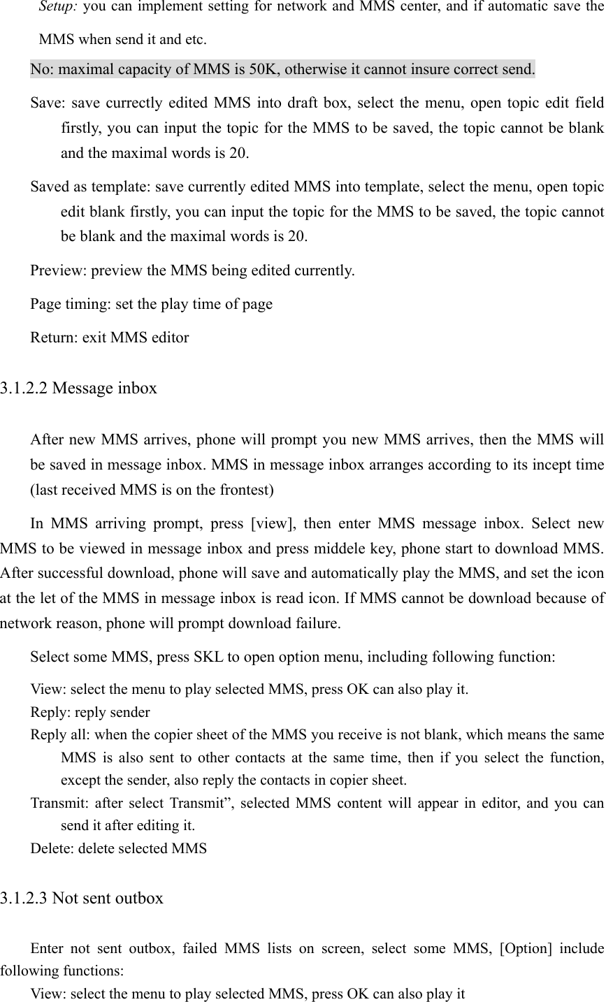 Setup: you can implement setting for network and MMS center, and if automatic save the MMS when send it and etc.   No: maximal capacity of MMS is 50K, otherwise it cannot insure correct send. Save: save currectly edited MMS into draft box, select the menu, open topic edit field firstly, you can input the topic for the MMS to be saved, the topic cannot be blank and the maximal words is 20.   Saved as template: save currently edited MMS into template, select the menu, open topic edit blank firstly, you can input the topic for the MMS to be saved, the topic cannot be blank and the maximal words is 20.   Preview: preview the MMS being edited currently. Page timing: set the play time of page Return: exit MMS editor 3.1.2.2 Message inbox After new MMS arrives, phone will prompt you new MMS arrives, then the MMS will be saved in message inbox. MMS in message inbox arranges according to its incept time (last received MMS is on the frontest)   In MMS arriving prompt, press [view], then enter MMS message inbox. Select new MMS to be viewed in message inbox and press middele key, phone start to download MMS. After successful download, phone will save and automatically play the MMS, and set the icon at the let of the MMS in message inbox is read icon. If MMS cannot be download because of network reason, phone will prompt download failure.   Select some MMS, press SKL to open option menu, including following function: View: select the menu to play selected MMS, press OK can also play it. Reply: reply sender Reply all: when the copier sheet of the MMS you receive is not blank, which means the same MMS is also sent to other contacts at the same time, then if you select the function, except the sender, also reply the contacts in copier sheet.   Transmit: after select Transmit”, selected MMS content will appear in editor, and you can send it after editing it. Delete: delete selected MMS 3.1.2.3 Not sent outbox   Enter not sent outbox, failed MMS lists on screen, select some MMS, [Option] include following functions: View: select the menu to play selected MMS, press OK can also play it   