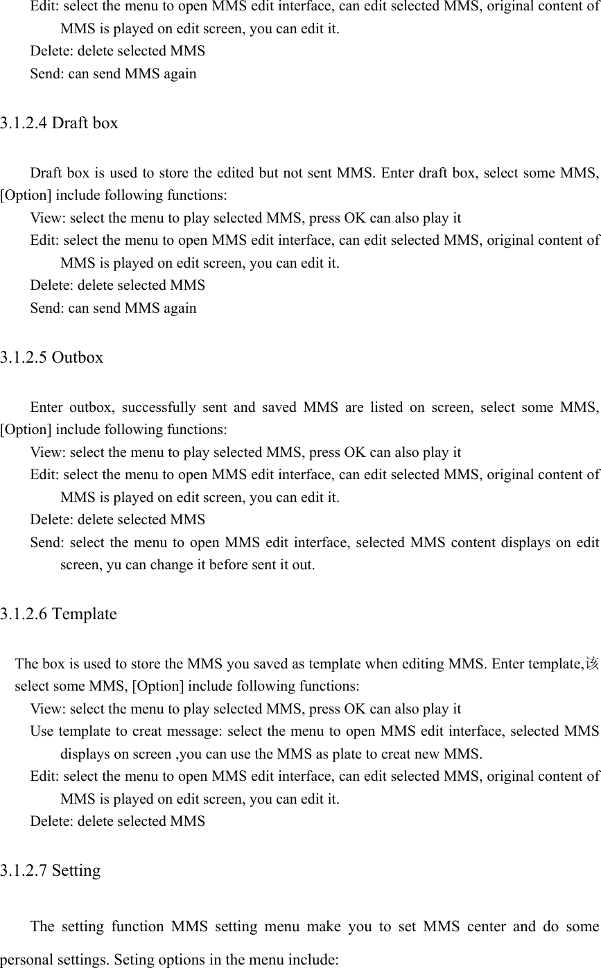Edit: select the menu to open MMS edit interface, can edit selected MMS, original content of MMS is played on edit screen, you can edit it.   Delete: delete selected MMS Send: can send MMS again 3.1.2.4 Draft box   Draft box is used to store the edited but not sent MMS. Enter draft box, select some MMS, [Option] include following functions: View: select the menu to play selected MMS, press OK can also play it   Edit: select the menu to open MMS edit interface, can edit selected MMS, original content of MMS is played on edit screen, you can edit it.   Delete: delete selected MMS Send: can send MMS again 3.1.2.5 Outbox   Enter outbox, successfully sent and saved MMS are listed on screen, select some MMS, [Option] include following functions: View: select the menu to play selected MMS, press OK can also play it   Edit: select the menu to open MMS edit interface, can edit selected MMS, original content of MMS is played on edit screen, you can edit it.   Delete: delete selected MMS Send: select the menu to open MMS edit interface, selected MMS content displays on edit screen, yu can change it before sent it out.   3.1.2.6 Template   The box is used to store the MMS you saved as template when editing MMS. Enter template,该select some MMS, [Option] include following functions: View: select the menu to play selected MMS, press OK can also play it Use template to creat message: select the menu to open MMS edit interface, selected MMS displays on screen ,you can use the MMS as plate to creat new MMS.   Edit: select the menu to open MMS edit interface, can edit selected MMS, original content of MMS is played on edit screen, you can edit it.   Delete: delete selected MMS 3.1.2.7 Setting The setting function MMS setting menu make you to set MMS center and do some personal settings. Seting options in the menu include:   