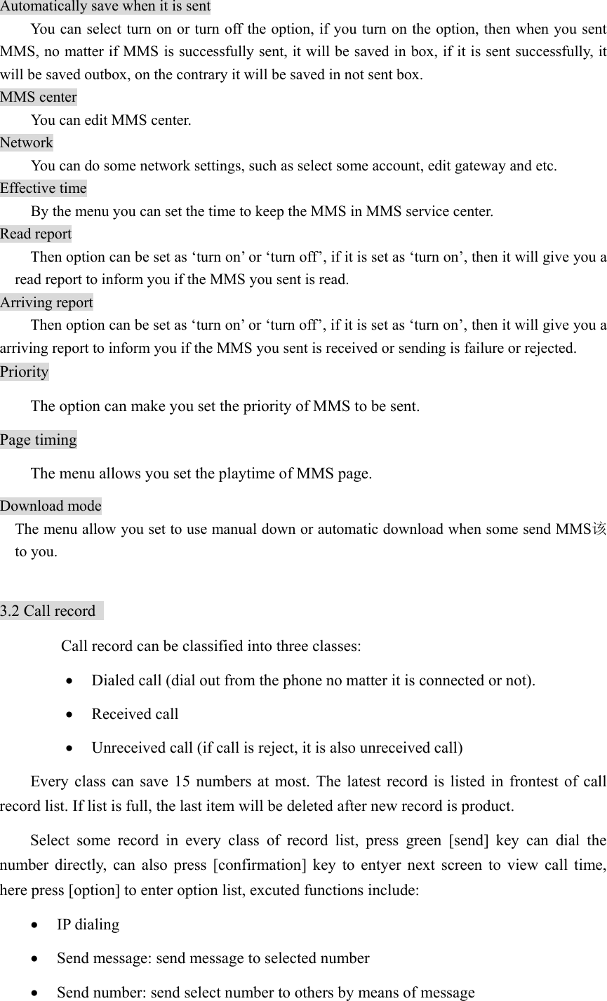 Automatically save when it is sent   You can select turn on or turn off the option, if you turn on the option, then when you sent MMS, no matter if MMS is successfully sent, it will be saved in box, if it is sent successfully, it will be saved outbox, on the contrary it will be saved in not sent box. MMS center You can edit MMS center.   Network You can do some network settings, such as select some account, edit gateway and etc.   Effective time   By the menu you can set the time to keep the MMS in MMS service center.   Read report Then option can be set as ‘turn on’ or ‘turn off’, if it is set as ‘turn on’, then it will give you a read report to inform you if the MMS you sent is read.   Arriving report   Then option can be set as ‘turn on’ or ‘turn off’, if it is set as ‘turn on’, then it will give you a arriving report to inform you if the MMS you sent is received or sending is failure or rejected.   Priority   The option can make you set the priority of MMS to be sent. Page timing The menu allows you set the playtime of MMS page. Download mode   The menu allow you set to use manual down or automatic download when some send MMS该to you.  3.2 Call record     Call record can be classified into three classes:   • Dialed call (dial out from the phone no matter it is connected or not).   • Received call • Unreceived call (if call is reject, it is also unreceived call)   Every class can save 15 numbers at most. The latest record is listed in frontest of call record list. If list is full, the last item will be deleted after new record is product.   Select some record in every class of record list, press green [send] key can dial the number directly, can also press [confirmation] key to entyer next screen to view call time, here press [option] to enter option list, excuted functions include:   • IP dialing • Send message: send message to selected number   • Send number: send select number to others by means of message   