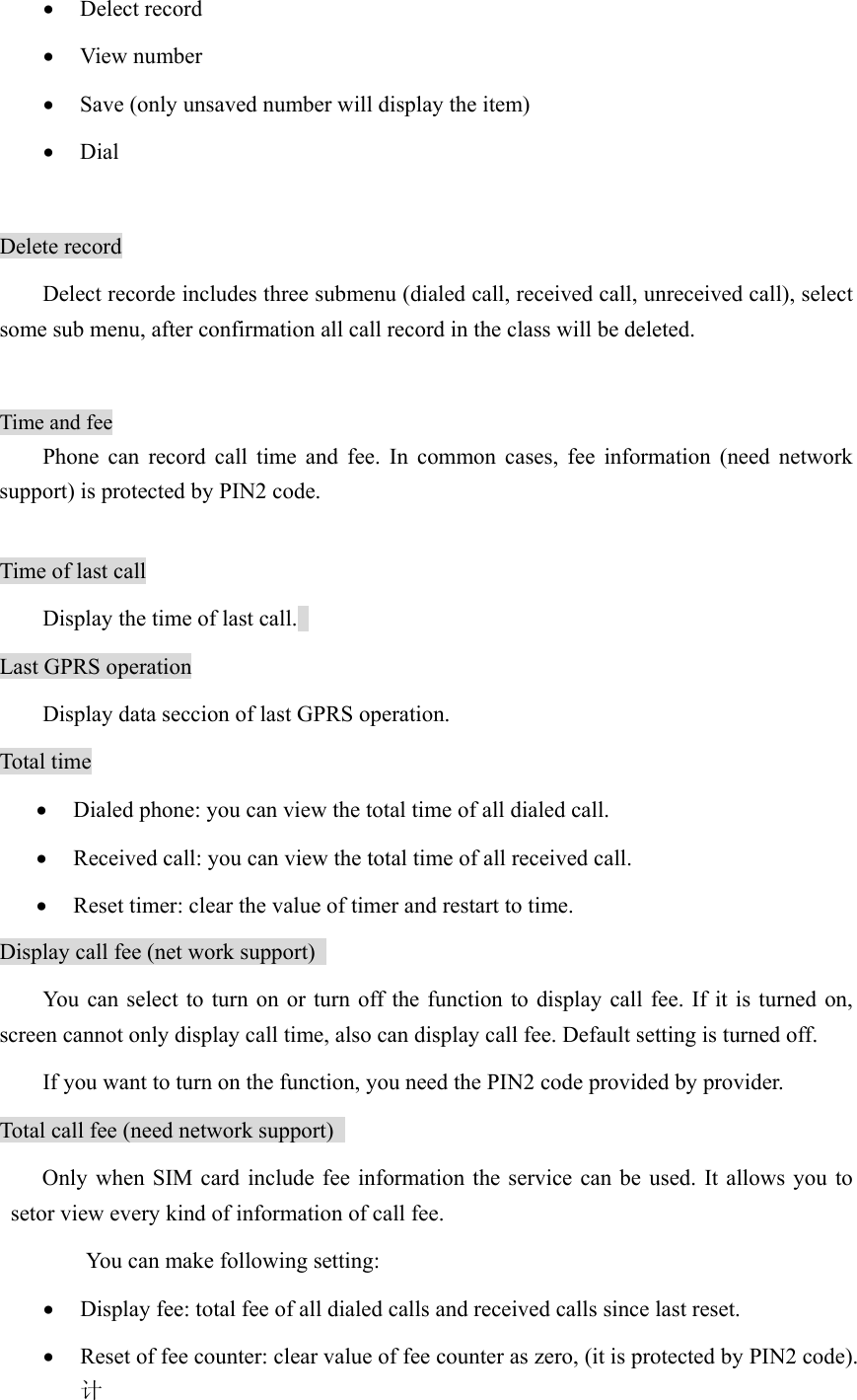 • Delect record • View number • Save (only unsaved number will display the item)   • Dial  Delete record Delect recorde includes three submenu (dialed call, received call, unreceived call), select some sub menu, after confirmation all call record in the class will be deleted.    Time and fee Phone can record call time and fee. In common cases, fee information (need network support) is protected by PIN2 code.    Time of last call Display the time of last call.   Last GPRS operation Display data seccion of last GPRS operation. Total time • Dialed phone: you can view the total time of all dialed call.   • Received call: you can view the total time of all received call.   • Reset timer: clear the value of timer and restart to time.   Display call fee (net work support)   You can select to turn on or turn off the function to display call fee. If it is turned on, screen cannot only display call time, also can display call fee. Default setting is turned off.   If you want to turn on the function, you need the PIN2 code provided by provider. Total call fee (need network support)   Only when SIM card include fee information the service can be used. It allows you to setor view every kind of information of call fee.   You can make following setting: • Display fee: total fee of all dialed calls and received calls since last reset.   • Reset of fee counter: clear value of fee counter as zero, (it is protected by PIN2 code).计 