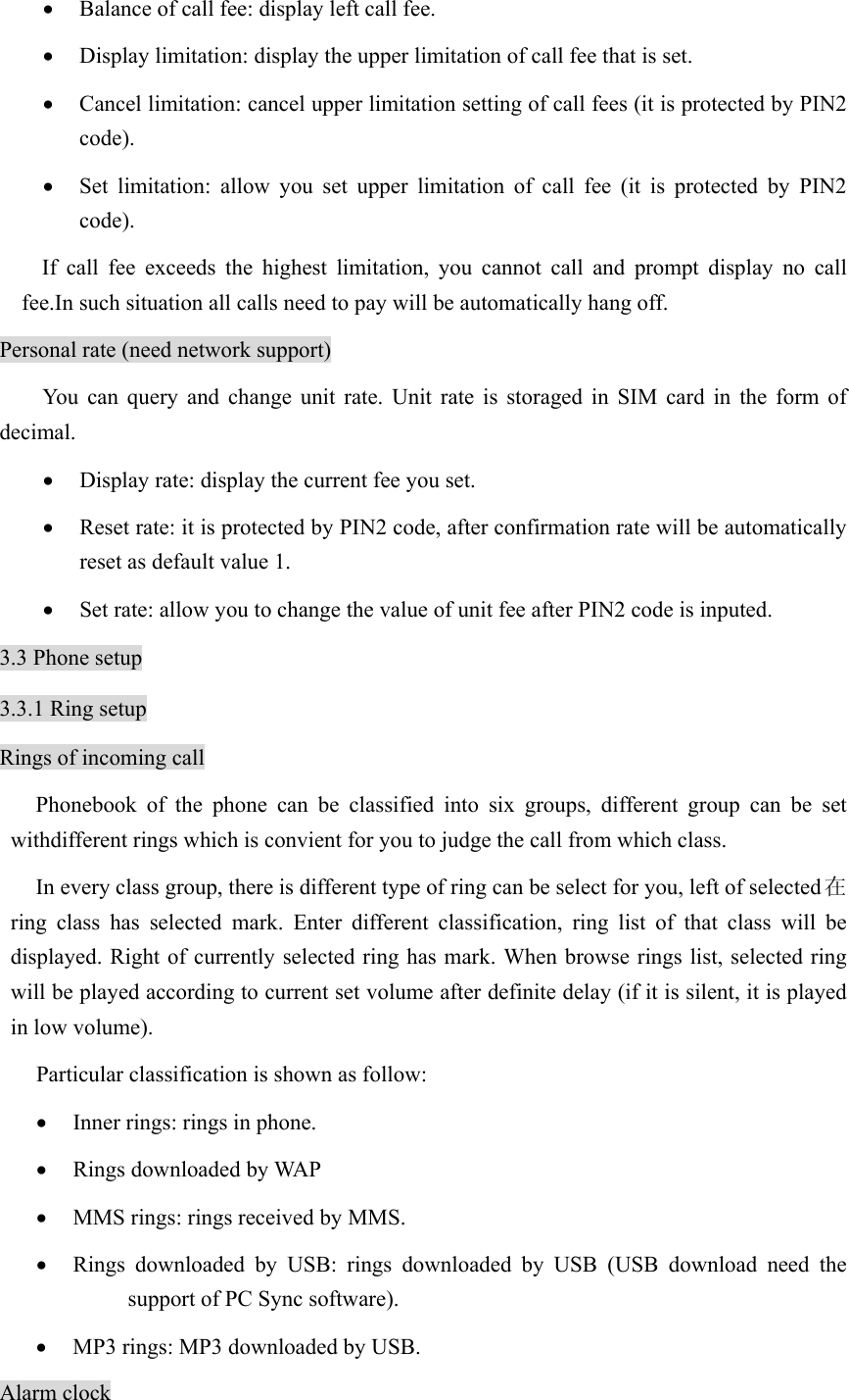 • Balance of call fee: display left call fee.   • Display limitation: display the upper limitation of call fee that is set.   • Cancel limitation: cancel upper limitation setting of call fees (it is protected by PIN2 code).  • Set limitation: allow you set upper limitation of call fee (it is protected by PIN2 code). If call fee exceeds the highest limitation, you cannot call and prompt display no call fee.In such situation all calls need to pay will be automatically hang off.   Personal rate (need network support)   You can query and change unit rate. Unit rate is storaged in SIM card in the form of decimal.  • Display rate: display the current fee you set.   • Reset rate: it is protected by PIN2 code, after confirmation rate will be automatically reset as default value 1.   • Set rate: allow you to change the value of unit fee after PIN2 code is inputed.   3.3 Phone setup 3.3.1 Ring setup Rings of incoming call Phonebook of the phone can be classified into six groups, different group can be set withdifferent rings which is convient for you to judge the call from which class.   In every class group, there is different type of ring can be select for you, left of selected在ring class has selected mark. Enter different classification, ring list of that class will be displayed. Right of currently selected ring has mark. When browse rings list, selected ring will be played according to current set volume after definite delay (if it is silent, it is played in low volume).   Particular classification is shown as follow:   • Inner rings: rings in phone.   • Rings downloaded by WAP • MMS rings: rings received by MMS.   • Rings downloaded by USB: rings downloaded by USB (USB download need the support of PC Sync software).   • MP3 rings: MP3 downloaded by USB.   Alarm clock 