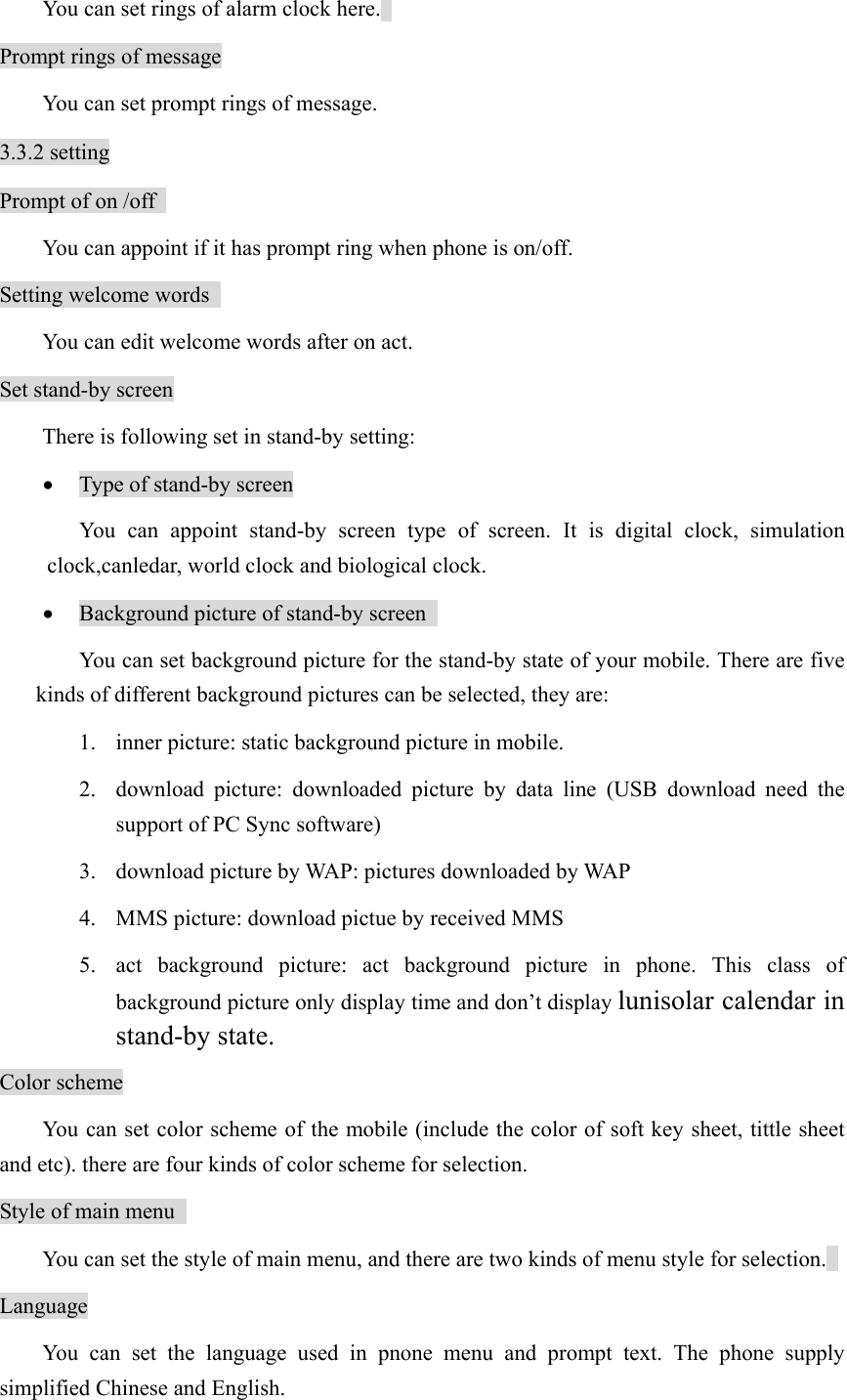   You can set rings of alarm clock here.   Prompt rings of message   You can set prompt rings of message. 3.3.2 setting Prompt of on /off   You can appoint if it has prompt ring when phone is on/off.   Setting welcome words     You can edit welcome words after on act.   Set stand-by screen There is following set in stand-by setting: • Type of stand-by screen You can appoint stand-by screen type of screen. It is digital clock, simulation clock,canledar, world clock and biological clock. • Background picture of stand-by screen   You can set background picture for the stand-by state of your mobile. There are five kinds of different background pictures can be selected, they are: 1. inner picture: static background picture in mobile.   2. download picture: downloaded picture by data line (USB download need the support of PC Sync software) 3. download picture by WAP: pictures downloaded by WAP   4. MMS picture: download pictue by received MMS   5. act background picture: act background picture in phone. This class of background picture only display time and don’t display lunisolar calendar in stand-by state.  Color scheme You can set color scheme of the mobile (include the color of soft key sheet, tittle sheet and etc). there are four kinds of color scheme for selection.   Style of main menu     You can set the style of main menu, and there are two kinds of menu style for selection.   Language You can set the language used in pnone menu and prompt text. The phone supply simplified Chinese and English.   