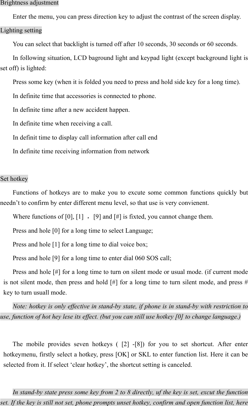 Brightness adjustment   Enter the menu, you can press direction key to adjust the contrast of the screen display.   Lighting setting You can select that backlight is turned off after 10 seconds, 30 seconds or 60 seconds.   In following situation, LCD baground light and keypad light (except background light is set off) is lighted:   Press some key (when it is folded you need to press and hold side key for a long time).   In definite time that accessories is connected to phone.   In definite time after a new accident happen. In definite time when receiving a call. In definit time to display call information after call end   In definite time receiving information from network    Set hotkey Functions of hotkeys are to make you to excute some common functions quickly but needn’t to confirm by enter different menu level, so that use is very convienent.   Where functions of [0], [1]  ，[9] and [#] is fixted, you cannot change them. Press and hole [0] for a long time to select Language;   Press and hole [1] for a long time to dial voice box;   Press and hole [9] for a long time to enter dial 060 SOS call; Press and hole [#] for a long time to turn on silent mode or usual mode. (if current mode is not silent mode, then press and hold [#] for a long time to turn silent mode, and press # key to turn usuall mode.   Note: hotkey is only effective in stand-by state, if phone is in stand-by with restriction to use, function of hot hey lese its effect. (but you can still use hotkey [0] to change language.)   The mobile provides seven hotkeys ( [2] -[8]) for you to set shortcut. After enter hotkeymenu, firstly select a hotkey, press [OK] or SKL to enter function list. Here it can be selected from it. If select ‘clear hotkey’, the shortcut setting is canceled.  In stand-by state press some key from 2 to 8 directly, uf the key is set, excut the function set. If the key is still not set, phone prompts unset hotkey, confirm and open function list, here 