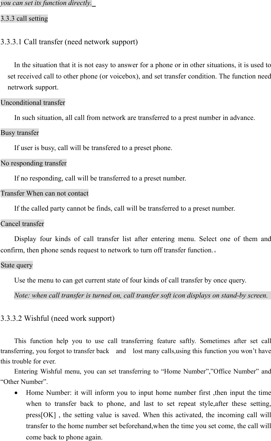 you can set its function directly.   3.3.3 call setting 3.3.3.1 Call transfer (need network support)   In the situation that it is not easy to answer for a phone or in other situations, it is used to set received call to other phone (or voicebox), and set transfer condition. The function need netrwork support.   Unconditional transfer   In such situation, all call from network are transferred to a prest number in advance.   Busy transfer   If user is busy, call will be transfered to a preset phone.   No responding transfer   If no responding, call will be transferred to a preset number.   Transfer When can not contact If the called party cannot be finds, call will be transferred to a preset number.   Cancel transfer   Display four kinds of call transfer list after entering menu. Select one of them and confirm, then phone sends request to network to turn off transfer function.。 State query   Use the menu to can get current state of four kinds of call transfer by once query.   Note: when call transfer is turned on, call transfer soft icon displays on stand-by screen.   3.3.3.2 Wishful (need work support)     This function help you to use call transferring feature saftly. Sometimes after set call transferring, you forgot to transfer back    and    lost many calls,using this function you won’t have this trouble for ever.   Entering Wishful menu, you can set transferring to “Home Number”,”Office Number” and “Other Number”. • Home Number: it will inform you to input home number first ,then input the time when to transfer back to phone, and last to set repeat style,after these setting,  press[OK] , the setting value is saved. When this activated, the incoming call will transfer to the home number set beforehand,when the time you set come, the call will come back to phone again. 