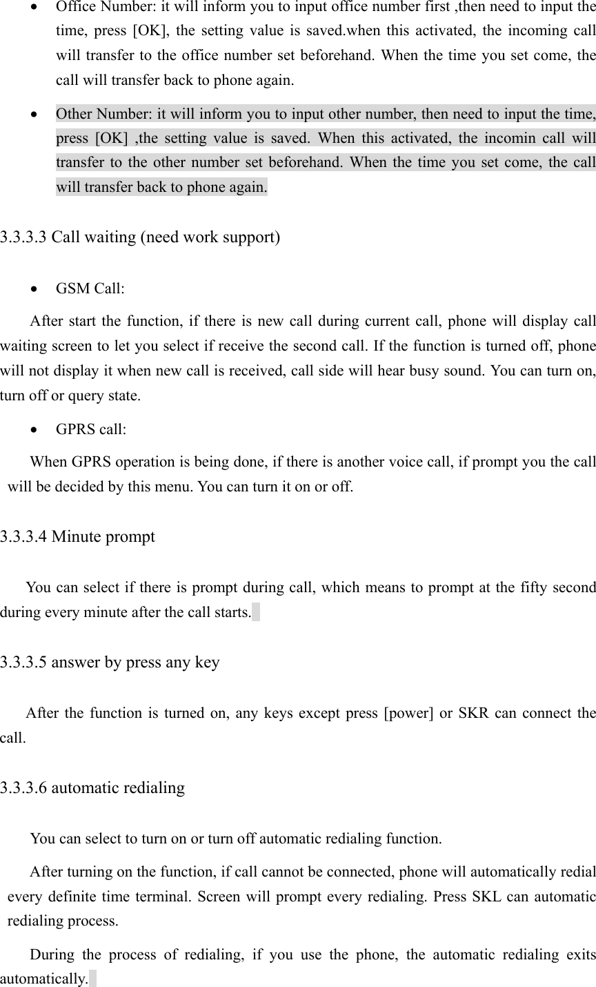 • Office Number: it will inform you to input office number first ,then need to input the time, press [OK], the setting value is saved.when this activated, the incoming call will transfer to the office number set beforehand. When the time you set come, the call will transfer back to phone again. • Other Number: it will inform you to input other number, then need to input the time, press [OK] ,the setting value is saved. When this activated, the incomin call will transfer to the other number set beforehand. When the time you set come, the call will transfer back to phone again. 3.3.3.3 Call waiting (need work support)   • GSM Call: After start the function, if there is new call during current call, phone will display call waiting screen to let you select if receive the second call. If the function is turned off, phone will not display it when new call is received, call side will hear busy sound. You can turn on, turn off or query state.   • GPRS call: When GPRS operation is being done, if there is another voice call, if prompt you the call will be decided by this menu. You can turn it on or off.   3.3.3.4 Minute prompt   You can select if there is prompt during call, which means to prompt at the fifty second during every minute after the call starts.   3.3.3.5 answer by press any key After the function is turned on, any keys except press [power] or SKR can connect the call.  3.3.3.6 automatic redialing   You can select to turn on or turn off automatic redialing function.   After turning on the function, if call cannot be connected, phone will automatically redial every definite time terminal. Screen will prompt every redialing. Press SKL can automatic redialing process.   During the process of redialing, if you use the phone, the automatic redialing exits automatically.  