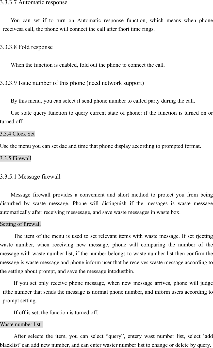 3.3.3.7 Automatic response You can set if to turn on Automatic response function, which means when phone receivesa call, the phone will connect the call after fhort time rings. 3.3.3.8 Fold response When the function is enabled, fold out the phone to connect the call. 3.3.3.9 Issue number of this phone (need network support)   By this menu, you can select if send phone number to called party during the call.   Use state query function to query current state of phone: if the function is turned on or turned off. 3.3.4 Clock Set Use the menu you can set dae and time that phone display according to prompted format. 3.3.5 Firewall 3.3.5.1 Message firewall Message firewall provides a convenient and short method to protect you from being disturbed by waste message. Phone will distinguish if the messages is waste message automatically after receiving messesage, and save waste messages in waste box.   Setting of firewall The item of the menu is used to set relevant items with waste message. If set rjecting waste number, when receiving new message, phone will comparing the number of the message with waste number list, if the number belongs to waste number list then confirm the message is waste message and phone inform user that he receives waste message according to the setting about prompt, and save the message intodustbin.   If you set only receive phone message, when new message arrives, phone will judge ifthe number that sends the message is normal phone number, and inform users according to prompt setting.   If off is set, the function is turned off.   Waste number list   After selecte the item, you can select “query”, entery wast number list, select ’add blacklist’ can add new number, and can enter waster number list to change or delete by query.   