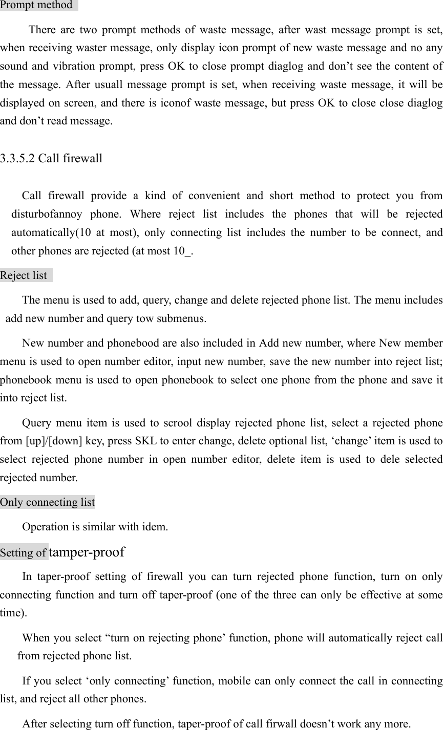 Prompt method   There are two prompt methods of waste message, after wast message prompt is set, when receiving waster message, only display icon prompt of new waste message and no any sound and vibration prompt, press OK to close prompt diaglog and don’t see the content of the message. After usuall message prompt is set, when receiving waste message, it will be displayed on screen, and there is iconof waste message, but press OK to close close diaglog and don’t read message.   3.3.5.2 Call firewall   Call firewall provide a kind of convenient and short method to protect you from disturbofannoy phone. Where reject list includes the phones that will be rejected automatically(10 at most), only connecting list includes the number to be connect, and other phones are rejected (at most 10_.   Reject list   The menu is used to add, query, change and delete rejected phone list. The menu includes add new number and query tow submenus.   New number and phonebood are also included in Add new number, where New member menu is used to open number editor, input new number, save the new number into reject list; phonebook menu is used to open phonebook to select one phone from the phone and save it into reject list.   Query menu item is used to scrool display rejected phone list, select a rejected phone from [up]/[down] key, press SKL to enter change, delete optional list, ‘change’ item is used to select rejected phone number in open number editor, delete item is used to dele selected rejected number.   Only connecting list Operation is similar with idem.   Setting of tamper-proof In taper-proof setting of firewall you can turn rejected phone function, turn on only connecting function and turn off taper-proof (one of the three can only be effective at some time).  When you select “turn on rejecting phone’ function, phone will automatically reject call from rejected phone list.   If you select ‘only connecting’ function, mobile can only connect the call in connecting list, and reject all other phones.   After selecting turn off function, taper-proof of call firwall doesn’t work any more.   