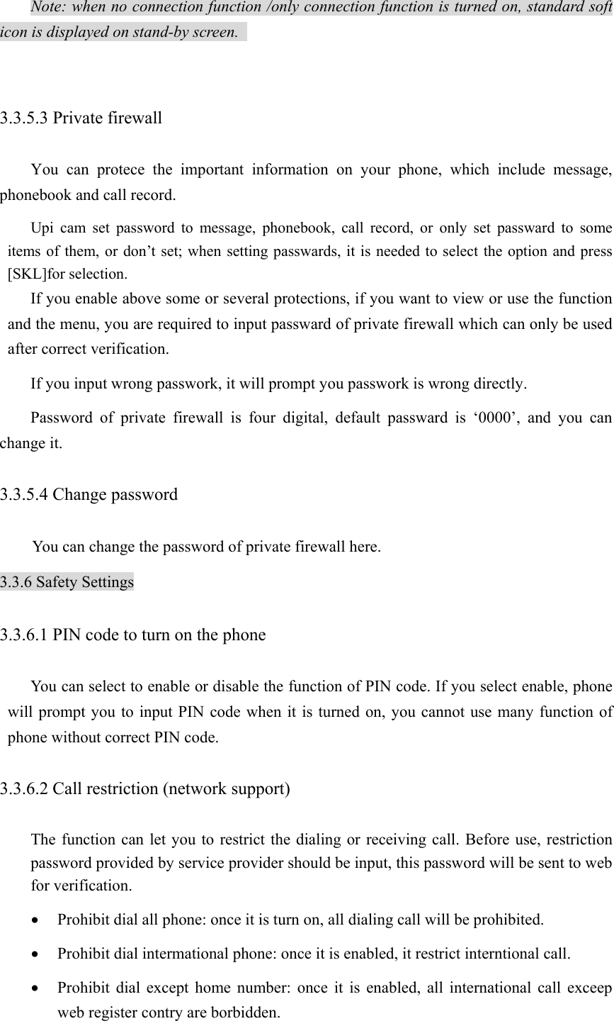 Note: when no connection function /only connection function is turned on, standard soft icon is displayed on stand-by screen.    3.3.5.3 Private firewall   You can protece the important information on your phone, which include message, phonebook and call record.   Upi cam set password to message, phonebook, call record, or only set passward to some items of them, or don’t set; when setting passwards, it is needed to select the option and press [SKL]for selection.   If you enable above some or several protections, if you want to view or use the function and the menu, you are required to input passward of private firewall which can only be used after correct verification.   If you input wrong passwork, it will prompt you passwork is wrong directly.   Password of private firewall is four digital, default passward is ‘0000’, and you can change it.   3.3.5.4 Change password   You can change the password of private firewall here. 3.3.6 Safety Settings 3.3.6.1 PIN code to turn on the phone   You can select to enable or disable the function of PIN code. If you select enable, phone will prompt you to input PIN code when it is turned on, you cannot use many function of phone without correct PIN code.   3.3.6.2 Call restriction (network support)   The function can let you to restrict the dialing or receiving call. Before use, restriction password provided by service provider should be input, this password will be sent to web for verification.   • Prohibit dial all phone: once it is turn on, all dialing call will be prohibited.   • Prohibit dial intermational phone: once it is enabled, it restrict interntional call.   • Prohibit dial except home number: once it is enabled, all international call exceep web register contry are borbidden.   