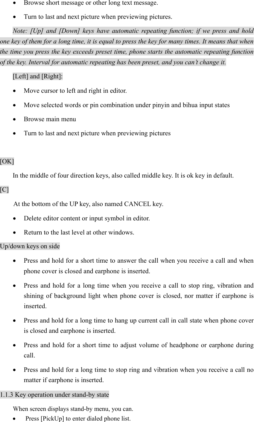 • Browse short message or other long text message. • Turn to last and next picture when previewing pictures. Note: [Up] and [Down] keys have automatic repeating function; if we press and hold one key of them for a long time, it is equal to press the key for many times. It means that when the time you press the key exceeds preset time, phone starts the automatic repeating function of the key. Interval for automatic repeating has been preset, and you can’t change it.    [Left] and [Right]: • Move cursor to left and right in editor. • Move selected words or pin combination under pinyin and bihua input states • Browse main menu • Turn to last and next picture when previewing pictures  [OK] In the middle of four direction keys, also called middle key. It is ok key in default. [C] At the bottom of the UP key, also named CANCEL key. • Delete editor content or input symbol in editor. • Return to the last level at other windows. Up/down keys on side • Press and hold for a short time to answer the call when you receive a call and when phone cover is closed and earphone is inserted. • Press and hold for a long time when you receive a call to stop ring, vibration and shining of background light when phone cover is closed, nor matter if earphone is inserted.  • Press and hold for a long time to hang up current call in call state when phone cover is closed and earphone is inserted. • Press and hold for a short time to adjust volume of headphone or earphone during call. • Press and hold for a long time to stop ring and vibration when you receive a call no matter if earphone is inserted. 1.1.3 Key operation under stand-by state When screen displays stand-by menu, you can. • Press [PickUp] to enter dialed phone list. 