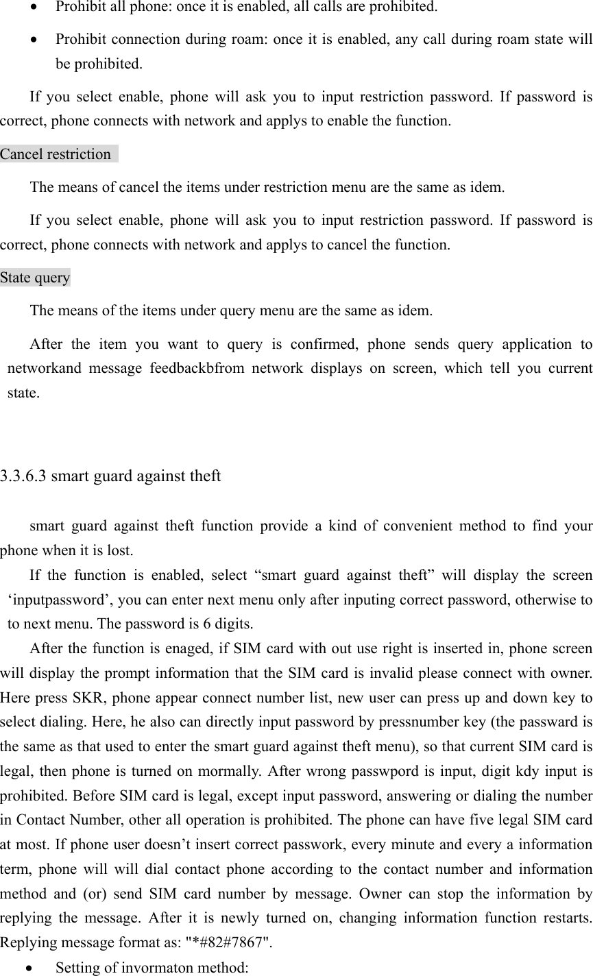 • Prohibit all phone: once it is enabled, all calls are prohibited.   • Prohibit connection during roam: once it is enabled, any call during roam state will be prohibited.   If you select enable, phone will ask you to input restriction password. If password is correct, phone connects with network and applys to enable the function.   Cancel restriction   The means of cancel the items under restriction menu are the same as idem.   If you select enable, phone will ask you to input restriction password. If password is correct, phone connects with network and applys to cancel the function. State query The means of the items under query menu are the same as idem.   After the item you want to query is confirmed, phone sends query application to networkand message feedbackbfrom network displays on screen, which tell you current state.   3.3.6.3 smart guard against theft   smart guard against theft function provide a kind of convenient method to find your phone when it is lost.   If the function is enabled, select “smart guard against theft” will display the screen ‘inputpassword’, you can enter next menu only after inputing correct password, otherwise to to next menu. The password is 6 digits.   After the function is enaged, if SIM card with out use right is inserted in, phone screen will display the prompt information that the SIM card is invalid please connect with owner. Here press SKR, phone appear connect number list, new user can press up and down key to select dialing. Here, he also can directly input password by pressnumber key (the passward is the same as that used to enter the smart guard against theft menu), so that current SIM card is legal, then phone is turned on mormally. After wrong passwpord is input, digit kdy input is prohibited. Before SIM card is legal, except input password, answering or dialing the number in Contact Number, other all operation is prohibited. The phone can have five legal SIM card at most. If phone user doesn’t insert correct passwork, every minute and every a information term, phone will will dial contact phone according to the contact number and information method and (or) send SIM card number by message. Owner can stop the information by replying the message. After it is newly turned on, changing information function restarts. Replying message format as: &quot;*#82#7867&quot;. • Setting of invormaton method: 