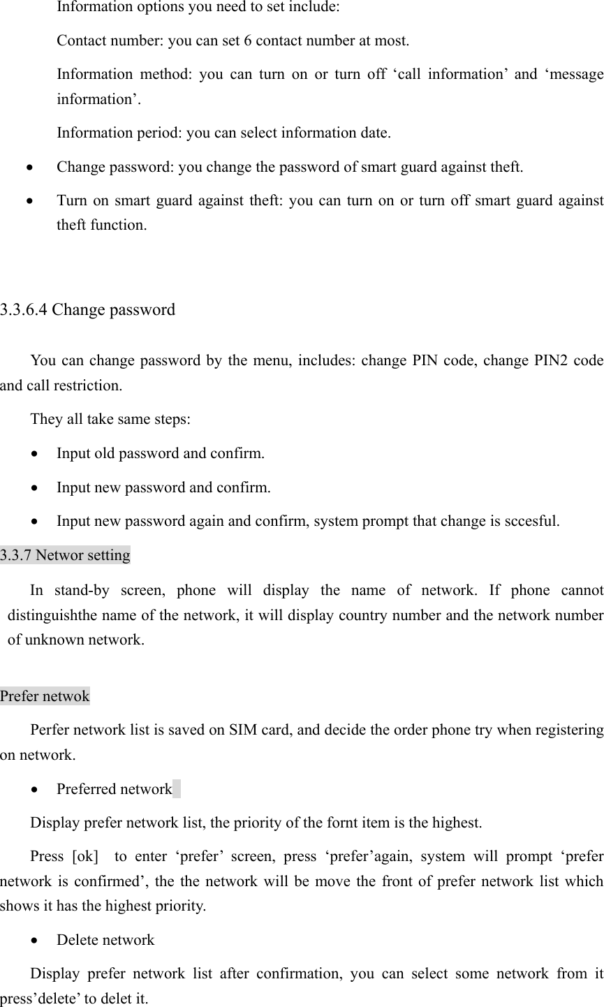 Information options you need to set include:   Contact number: you can set 6 contact number at most.   Information method: you can turn on or turn off ‘call information’ and ‘message information’.  Information period: you can select information date.   • Change password: you change the password of smart guard against theft.   • Turn on smart guard against theft: you can turn on or turn off smart guard against theft function.    3.3.6.4 Change password You can change password by the menu, includes: change PIN code, change PIN2 code and call restriction.   They all take same steps:   • Input old password and confirm.   • Input new password and confirm.   • Input new password again and confirm, system prompt that change is sccesful.   3.3.7 Networ setting In stand-by screen, phone will display the name of network. If phone cannot distinguishthe name of the network, it will display country number and the network number of unknown network.    Prefer netwok Perfer network list is saved on SIM card, and decide the order phone try when registering on network.   • Preferred network   Display prefer network list, the priority of the fornt item is the highest.   Press [ok]  to enter ‘prefer’ screen, press ‘prefer’again, system will prompt ‘prefer network is confirmed’, the the network will be move the front of prefer network list which shows it has the highest priority.   • Delete network   Display prefer network list after confirmation, you can select some network from it press’delete’ to delet it.   