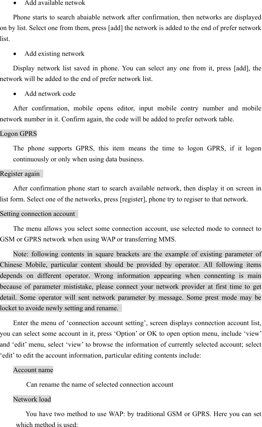 • Add available netwok   Phone starts to search abaiable network after confirmation, then networks are displayed on by list. Select one from them, press [add] the network is added to the end of prefer network list.  • Add existing network   Display network list saved in phone. You can select any one from it, press [add], the network will be added to the end of prefer network list.   • Add network code   After confirmation, mobile opens editor, input mobile contry number and mobile network number in it. Confirm again, the code will be added to prefer network table.   Logon GPRS The phone supports GPRS, this item means the time to logon GPRS, if it logon continuously or only when using data business.   Register again   After confirmation phone start to search available network, then display it on screen in list form. Select one of the networks, press [register], phone try to regiser to that network.   Setting connection account   The menu allows you select some connection account, use selected mode to connect to GSM or GPRS network when using WAP or transferring MMS.  Note: following contents in square brackets are the example of existing parameter of Chinese Mobile, particular content should be provided by operator. All following items depends on different operator. Wrong information appearing when connenting is main because of parameter mististake, please connect your network provider at first time to get detail. Some operator will sent network parameter by message. Some prest mode may be locket to avoide newly setting and rename.   Enter the menu of ‘connection account setting’, screen displays connection account list, you can select some account in it, press ‘Option’ or OK to open option menu, include ‘view’ and ‘edit’ menu, select ‘view’ to browse the information of currently selected account; select ‘edit’ to edit the account information, particular editing contents include:   Account name   Can rename the name of selected connection account Network load   You have two method to use WAP: by traditional GSM or GPRS. Here you can set which method is used: 