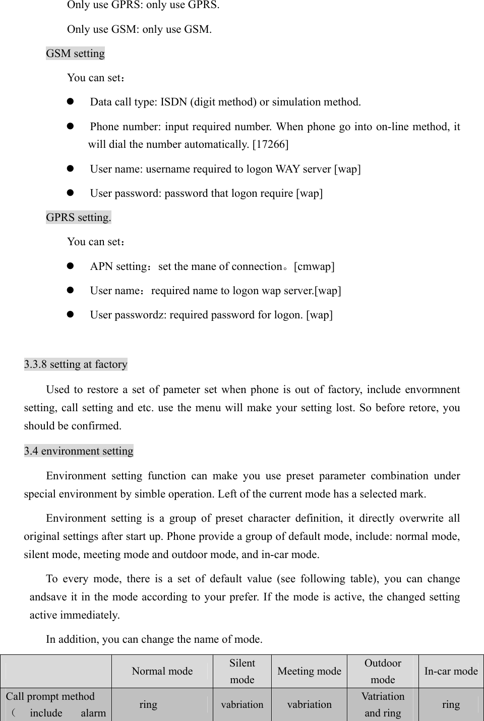 Only use GPRS: only use GPRS. Only use GSM: only use GSM.   GSM setting You can set： z Data call type: ISDN (digit method) or simulation method.   z Phone number: input required number. When phone go into on-line method, it will dial the number automatically. [17266] z User name: username required to logon WAY server [wap] z User password: password that logon require [wap] GPRS setting. You can set： z APN setting：set the mane of connection。[cmwap] z User name：required name to logon wap server.[wap] z User passwordz: required password for logon. [wap]  3.3.8 setting at factory Used to restore a set of pameter set when phone is out of factory, include envormnent setting, call setting and etc. use the menu will make your setting lost. So before retore, you should be confirmed.   3.4 environment setting Environment setting function can make you use preset parameter combination under special environment by simble operation. Left of the current mode has a selected mark.   Environment setting is a group of preset character definition, it directly overwrite all original settings after start up. Phone provide a group of default mode, include: normal mode, silent mode, meeting mode and outdoor mode, and in-car mode.   To every mode, there is a set of default value (see following table), you can change andsave it in the mode according to your prefer. If the mode is active, the changed setting active immediately.   In addition, you can change the name of mode.    Normal mode  Silent mode  Meeting mode  Outdoor mode  In-car mode Call prompt method   （include alarm  ring  vabriation vabriation  Vatriation and ring  ring  